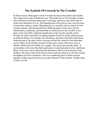 The Symbols Of Cowards In The Crucible
In Julius Caesar, Shakespeare writes Cowards die many times before their deaths;
The valiant never taste of death but once. This holds true in The Crucible, as those
who refused to lie and keep their grace were hung, and those who lied in fear of
death were allowed to live on. The imperfections of the town in face were the ones
to keep their valiancy. Salem, Massachusetts is a crucible, with its wide bowl, the
various contents, and the powerful fuel. Different places of the town, like the
church house, courthouse, and farmlands are all the bowl of the crucible. Every
place in the area holds a different significance in the way the crucible works.
Overall, the entire area holds everything together; however, inside, different areas
do different things. For example, the churchouse: the place where Reverend Parris
holds the power, the place where everyone can feel the closest to God when they
need it. Many of the initially accused witches were women who never went to
church: Sarah Good and Tituba, for example. The church gave people safety. A
second place in the town that held significance to certain people was the courthouse.
Many in the town such as Danforth and Hawthorne believe in the sanctity of the
building. The place where God will reveal the truth unto them as to who the witches
are happens to be the courthouse. This was a gathering place to hold everyone
together another reason the town acts as the container of the crucible. Another place
to look to as the
 
