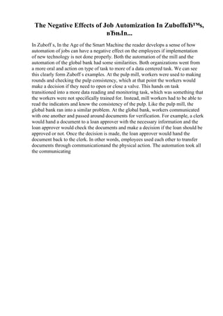The Negative Effects of Job Automization In ZuboffвЂ™s,
вЂњIn...
In Zuboff s, In the Age of the Smart Machine the reader develops a sense of how
automation of jobs can have a negative effect on the employees if implementation
of new technology is not done properly. Both the automation of the mill and the
automation of the global bank had some similarities. Both organizations went from
a more oral and action on type of task to more of a data centered task. We can see
this clearly form Zuboff s examples. At the pulp mill, workers were used to making
rounds and checking the pulp consistency, which at that point the workers would
make a decision if they need to open or close a valve. This hands on task
transitioned into a more data reading and monitoring task, which was something that
the workers were not specifically trained for. Instead, mill workers had to be able to
read the indicators and know the consistency of the pulp. Like the pulp mill, the
global bank ran into a similar problem. At the global bank, workers communicated
with one another and passed around documents for verification. For example, a clerk
would hand a document to a loan approver with the necessary information and the
loan approver would check the documents and make a decision if the loan should be
approved or not. Once the decision is made, the loan approver would hand the
document back to the clerk. In other words, employees used each other to transfer
documents through communicationand the physical action. The automation took all
the communicating
 