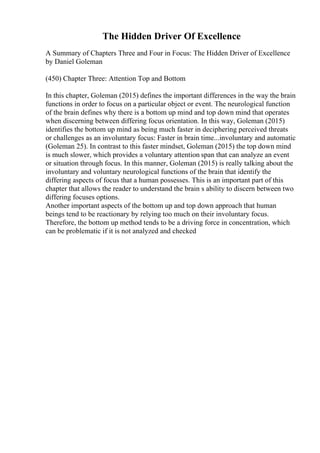 The Hidden Driver Of Excellence
A Summary of Chapters Three and Four in Focus: The Hidden Driver of Excellence
by Daniel Goleman
(450) Chapter Three: Attention Top and Bottom
In this chapter, Goleman (2015) defines the important differences in the way the brain
functions in order to focus on a particular object or event. The neurological function
of the brain defines why there is a bottom up mind and top down mind that operates
when discerning between differing focus orientation. In this way, Goleman (2015)
identifies the bottom up mind as being much faster in deciphering perceived threats
or challenges as an involuntary focus: Faster in brain time...involuntary and automatic
(Goleman 25). In contrast to this faster mindset, Goleman (2015) the top down mind
is much slower, which provides a voluntary attention span that can analyze an event
or situation through focus. In this manner, Goleman (2015) is really talking about the
involuntary and voluntary neurological functions of the brain that identify the
differing aspects of focus that a human possesses. This is an important part of this
chapter that allows the reader to understand the brain s ability to discern between two
differing focuses options.
Another important aspects of the bottom up and top down approach that human
beings tend to be reactionary by relying too much on their involuntary focus.
Therefore, the bottom up method tends to be a driving force in concentration, which
can be problematic if it is not analyzed and checked
 