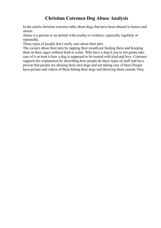 Christian Cotroneo Dog Abuse Analysis
In the article christian cotroneo talks about dogs that have been abused in homes and
streets.
Abuse is a person or an animal with cruelty or violence, especially regularly or
repeatedly.
These types of people don t really care about their pets.
The owners abuse their pets by tapping their mouth,not feeding them and Keeping
them in their cages without food or water. Why have a dog if you re not gonna take
care of it or treat it how a dog is supposed to be treated with kind and love. Cotroneo
supports his explanation by describing how people do these types of stuff and have
proven that people are abusing their own dogs and not taking care of them.People
have picture and videos of them hitting their dogs and throwing them outside.They
 