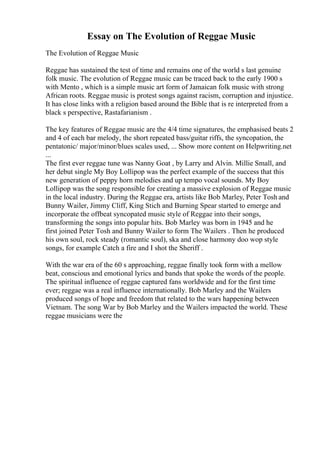 Essay on The Evolution of Reggae Music
The Evolution of Reggae Music
Reggae has sustained the test of time and remains one of the world s last genuine
folk music. The evolution of Reggae music can be traced back to the early 1900 s
with Mento , which is a simple music art form of Jamaican folk music with strong
African roots. Reggae music is protest songs against racism, corruption and injustice.
It has close links with a religion based around the Bible that is re interpreted from a
black s perspective, Rastafarianism .
The key features of Reggae music are the 4/4 time signatures, the emphasised beats 2
and 4 of each bar melody, the short repeated bass/guitar riffs, the syncopation, the
pentatonic/ major/minor/blues scales used, ... Show more content on Helpwriting.net
...
The first ever reggae tune was Nanny Goat , by Larry and Alvin. Millie Small, and
her debut single My Boy Lollipop was the perfect example of the success that this
new generation of peppy horn melodies and up tempo vocal sounds. My Boy
Lollipop was the song responsible for creating a massive explosion of Reggae music
in the local industry. During the Reggae era, artists like Bob Marley, Peter Tosh and
Bunny Wailer, Jimmy Cliff, King Stich and Burning Spear started to emerge and
incorporate the offbeat syncopated music style of Reggae into their songs,
transforming the songs into popular hits. Bob Marley was born in 1945 and he
first joined Peter Tosh and Bunny Wailer to form The Wailers . Then he produced
his own soul, rock steady (romantic soul), ska and close harmony doo wop style
songs, for example Catch a fire and I shot the Sheriff .
With the war era of the 60 s approaching, reggae finally took form with a mellow
beat, conscious and emotional lyrics and bands that spoke the words of the people.
The spiritual influence of reggae captured fans worldwide and for the first time
ever; reggae was a real influence internationally. Bob Marley and the Wailers
produced songs of hope and freedom that related to the wars happening between
Vietnam. The song War by Bob Marley and the Wailers impacted the world. These
reggae musicians were the
 