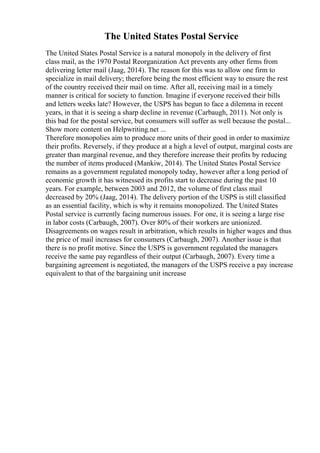 The United States Postal Service
The United States Postal Service is a natural monopoly in the delivery of first
class mail, as the 1970 Postal Reorganization Act prevents any other firms from
delivering letter mail (Jaag, 2014). The reason for this was to allow one firm to
specialize in mail delivery; therefore being the most efficient way to ensure the rest
of the country received their mail on time. After all, receiving mail in a timely
manner is critical for society to function. Imagine if everyone received their bills
and letters weeks late? However, the USPS has begun to face a dilemma in recent
years, in that it is seeing a sharp decline in revenue (Carbaugh, 2011). Not only is
this bad for the postal service, but consumers will suffer as well because the postal...
Show more content on Helpwriting.net ...
Therefore monopolies aim to produce more units of their good in order to maximize
their profits. Reversely, if they produce at a high a level of output, marginal costs are
greater than marginal revenue, and they therefore increase their profits by reducing
the number of items produced (Mankiw, 2014). The United States Postal Service
remains as a government regulated monopoly today, however after a long period of
economic growth it has witnessed its profits start to decrease during the past 10
years. For example, between 2003 and 2012, the volume of first class mail
decreased by 20% (Jaag, 2014). The delivery portion of the USPS is still classified
as an essential facility, which is why it remains monopolized. The United States
Postal service is currently facing numerous issues. For one, it is seeing a large rise
in labor costs (Carbaugh, 2007). Over 80% of their workers are unionized.
Disagreements on wages result in arbitration, which results in higher wages and thus
the price of mail increases for consumers (Carbaugh, 2007). Another issue is that
there is no profit motive. Since the USPS is government regulated the managers
receive the same pay regardless of their output (Carbaugh, 2007). Every time a
bargaining agreement is negotiated, the managers of the USPS receive a pay increase
equivalent to that of the bargaining unit increase
 