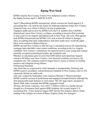 Kpmg Was Sued
KPMG Sued by New Century Trustee Over Subprime Lender s Demise
By Sophia Pearson April 2, 2009 00:36 EDT
April 2 (Bloomberg) KPMG International, which oversees the fourth largest U.S.
accounting firm, was sued by the trustee for bankrupt subprime lender New Century
Financial Corp. over claims it failed in its role as gatekeeper.
Negligent audits and reviews by KPMG LLP, the U.S. member firm of KPMG
International, led to New Century s collapse, according to lawsuits filed yesterday
in state court in Los Angeles and federal court in New York. The suits, filed against
both KPMG International and KPMG LLP, seek at least $1 billion in damages.
Once an auditing firm lacks independence, then their audits aren t worth the paper ...
Show more content on Helpwriting.net ...
KPMG advised New Century to alter the way it calculated reserves for repurchasing
mortgage loans that didn t meet certain conditions, according to the Los Angeles
complaint. New Century s calculations for required reserves were wrong and violated
generally accepted accounting principles, the complaint said.
Mistakes in calculation grew to more than $300 million and repurchase requests
soared to $8 billion once New Century s true financial condition was known, the
complaint said. The company could no longer borrow money to finance its lending
business and collapsed owing billions.
Professional Standards
Any claim that we acquiesced to client demands is unsupportable, Ginsburg said.
KPMG acted in accordance with professional standards in New Century, and we will
vigorously defend our audit work.
Last year, a report by bankruptcy court examiner Michael J. Missal concluded
KPMG could be accused of professional and negligent misrepresentation although the
firm had possible legal defenses to such claims. The 581 page report, unsealed in
March 2008, didn t conclude that KPMG engaged in fraud.
Thomas, the trustee s attorney, won a $521.7 million verdict in a similar lawsuit
brought by a Portuguese bank against BDO Seidman, the seventh largest U.S.
accounting firm. A jury found in August 2007 that the firm failed to detect a fraud
leading to the collapse of a client of Banco Espirito Santo SA, Portugal s
 