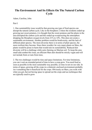 The Environment And Its Effects On The Natural Carbon
Cycle
Adam, Caroline, John
Part I
1. One sustainability issue would be that growing one type of food species can
disrupt the natural carbon cycle. Like in the biosphere 2 where the residents ended up
growing just sweet potatoes, it is thought that the sweet potatoes and the plants in the
area disrupted the carbon cycle and this ended up overpowering the atmosphere
dropping the Biosphere oxygen levels from 21% to 14%. This does not create a
sustainable environment. Another problem would be biodiversity, and the lack of
different plant species. The more diversity there is in terms of plant species, the
more resilient they become. Since there wouldn t be very many plants on Mars, the
plants would be prone to harm that would ruin its sustainability. Reduced diet
diversity will be a challenge while astro farming on Martian soil. To keep the area
small and combat this issue, an efficient Mars diet should be strictly vegan and will
not include fruits or nuts from trees.
2. The two challenges would be time and space limitations. For time limitations,
you can t wait an extended period of time to have a crop grow. You need food as
soon as possible in the most sustainable way possible, so time in not on our side. In
terms of space, growing all the crops in a cluttered, enclosed environment probably
isn t something that is beneficial for the crops. Obviously on Mars, you work with
what you got, but not having space to spread out the crops and use techniques that
are typically used to grow
 