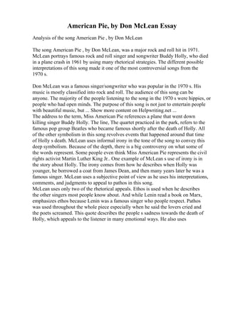 American Pie, by Don McLean Essay
Analysis of the song American Pie , by Don McLean
The song American Pie , by Don McLean, was a major rock and roll hit in 1971.
McLean portrays famous rock and roll singer and songwriter Buddy Holly, who died
in a plane crash in 1961 by using many rhetorical strategies. The different possible
interpretations of this song made it one of the most controversial songs from the
1970 s.
Don McLean was a famous singer/songwriter who was popular in the 1970 s. His
music is mostly classified into rock and roll. The audience of this song can be
anyone. The majority of the people listening to the song in the 1970 s were hippies, or
people who had open minds. The purpose of this song is not just to entertain people
with beautiful music, but ... Show more content on Helpwriting.net ...
The address to the term, Miss American Pie references a plane that went down
killing singer Buddy Holly. The line, The quartet practiced in the park, refers to the
famous pop group Beatles who became famous shortly after the death of Holly. All
of the other symbolism in this song revolves events that happened around that time
of Holly s death. McLean uses informal irony in the tone of the song to convey this
deep symbolism. Because of the depth, there is a big controversy on what some of
the words represent. Some people even think Miss American Pie represents the civil
rights activist Martin Luther King Jr.. One example of McLean s use of irony is in
the story about Holly. The irony comes from how he describes when Holly was
younger, he borrowed a coat from James Dean, and then many years later he was a
famous singer. McLean uses a subjective point of view as he uses his interpretations,
comments, and judgments to appeal to pathos in this song.
McLean uses only two of the rhetorical appeals. Ethos is used when he describes
the other singers most people know about. And while Lenin read a book on Marx,
emphasizes ethos because Lenin was a famous singer who people respect. Pathos
was used throughout the whole piece especially when he said the lovers cried and
the poets screamed. This quote describes the people s sadness towards the death of
Holly, which appeals to the listener in many emotional ways. He also uses
 