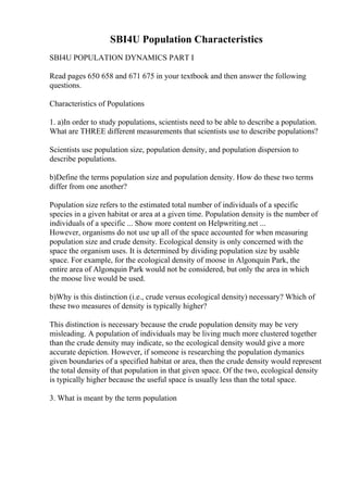 SBI4U Population Characteristics
SBI4U POPULATION DYNAMICS PART I
Read pages 650 658 and 671 675 in your textbook and then answer the following
questions.
Characteristics of Populations
1. a)In order to study populations, scientists need to be able to describe a population.
What are THREE different measurements that scientists use to describe populations?
Scientists use population size, population density, and population dispersion to
describe populations.
b)Define the terms population size and population density. How do these two terms
differ from one another?
Population size refers to the estimated total number of individuals of a specific
species in a given habitat or area at a given time. Population density is the number of
individuals of a specific ... Show more content on Helpwriting.net ...
However, organisms do not use up all of the space accounted for when measuring
population size and crude density. Ecological density is only concerned with the
space the organism uses. It is determined by dividing population size by usable
space. For example, for the ecological density of moose in Algonquin Park, the
entire area of Algonquin Park would not be considered, but only the area in which
the moose live would be used.
b)Why is this distinction (i.e., crude versus ecological density) necessary? Which of
these two measures of density is typically higher?
This distinction is necessary because the crude population density may be very
misleading. A population of individuals may be living much more clustered together
than the crude density may indicate, so the ecological density would give a more
accurate depiction. However, if someone is researching the population dymanics
given boundaries of a specified habitat or area, then the crude density would represent
the total density of that population in that given space. Of the two, ecological density
is typically higher because the useful space is usually less than the total space.
3. What is meant by the term population
 