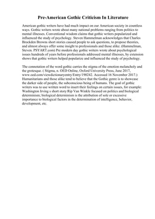 Pre-American Gothic Criticism In Literature
American gothic writers have had much impact on our American society in countless
ways. Gothic writers wrote about many national problems ranging from politics to
mental illnesses. Conventional wisdom claims that gothic writers popularized and
influenced the study of psychology. Steven Hammelman acknowledges that Charles
Brockden Browns short stories caused people to ask questions, to propose theories,
and almost always offer some insight to professionals and those alike. (Hammelman,
Steven. PSYART.com) Pre modern day gothic writers wrote about psychological
issues hundreds of years before professionals addressed mental illnesses, by extension
shows that gothic writers helped popularize and influenced the study of psychology.
The connotation of the word gothic carries the stigma of the emotion melancholy and
the grotesque. ( Stigma, n. OED Online, Oxford University Press, June 2017,
www.oed.com/viewdictionaryentry/Entry/190242. Accessed 16 November 2017.)
Humanitarians and those alike tend to believe that the Gothic genre is to showcase
the darker side of people, the subconscious being of humans. The goal of gothic
writers was to use written word to insert their feelings on certain issues, for example:
Washington Irving s short story Rip Van Winkle focused on politics and biological
determinism; biological determinism is the attribution of sole or excessive
importance to biological factors in the determination of intelligence, behavior,
development, etc.
 