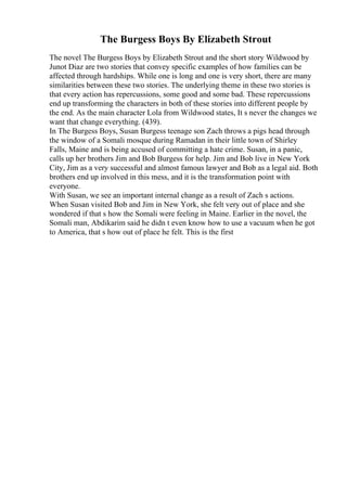The Burgess Boys By Elizabeth Strout
The novel The Burgess Boys by Elizabeth Strout and the short story Wildwood by
Junot Diaz are two stories that convey specific examples of how families can be
affected through hardships. While one is long and one is very short, there are many
similarities between these two stories. The underlying theme in these two stories is
that every action has repercussions, some good and some bad. These repercussions
end up transforming the characters in both of these stories into different people by
the end. As the main character Lola from Wildwood states, It s never the changes we
want that change everything. (439).
In The Burgess Boys, Susan Burgess teenage son Zach throws a pigs head through
the window of a Somali mosque during Ramadan in their little town of Shirley
Falls, Maine and is being accused of committing a hate crime. Susan, in a panic,
calls up her brothers Jim and Bob Burgess for help. Jim and Bob live in New York
City, Jim as a very successful and almost famous lawyer and Bob as a legal aid. Both
brothers end up involved in this mess, and it is the transformation point with
everyone.
With Susan, we see an important internal change as a result of Zach s actions.
When Susan visited Bob and Jim in New York, she felt very out of place and she
wondered if that s how the Somali were feeling in Maine. Earlier in the novel, the
Somali man, Abdikarim said he didn t even know how to use a vacuum when he got
to America, that s how out of place he felt. This is the first
 