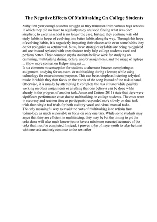 The Negative Effects Of Multitasking On College Students
Many first year college students struggle as they transition from various high schools
in which they did not have to regularly study are soon finding what was once
simplistic to excel in school is no longer the case. Instead, they continue with old
study habits in hopes of evolving into better habits along the way. Through this hope
of evolving habits, it is negatively impacting their classes with even some habits they
do not recognize as detrimental. Now, these strategies or habits are being recognized
and are instead replaced with ones that can truly help college students excel and
perform better. Three common myths students believe work for studying are
cramming, multitasking during lectures and/or assignments, and the usage of laptops
... Show more content on Helpwriting.net ...
It is a common misconception for students to alternate between completing an
assignment, studying for an exam, or multitasking during a lecture while using
technology for entertainment purposes. This can be as simple as listening to lyrical
music in which they then focus on the words of the song instead of the task at hand.
Otherwise, it is usually by attempting to complete the task at hand while possibly
working on other assignments or anything that one believes can be done while
already in the progress of another task. Junco and Cotton (2011) state that there were
significant performance costs due to multitasking on college students. The costs were
in accuracy and reaction time as participants responded more slowly on dual task
trials than single task trials for both auditory vocal and visual manual tasks.
The only meaningful way to avoid the costs of multitasking is to refrain from
technology as much as possible or focus on only one task. While some students may
argue that they are efficient in multitasking, they may be but the timing to get the
tasks done will take much longer just to have a minimum expected accuracy of the
tasks that must be completed. Instead, it proves to be of more worth to take the time
with one task and only continue to the next after
 