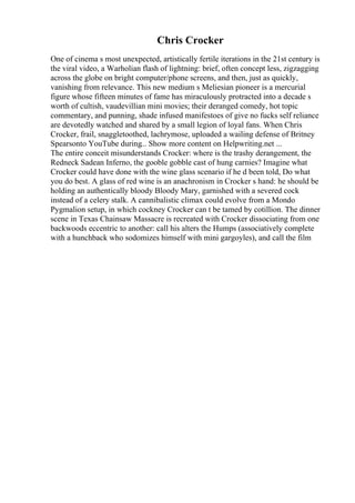 Chris Crocker
One of cinema s most unexpected, artistically fertile iterations in the 21st century is
the viral video, a Warholian flash of lightning: brief, often concept less, zigzagging
across the globe on bright computer/phone screens, and then, just as quickly,
vanishing from relevance. This new medium s Meliesian pioneer is a mercurial
figure whose fifteen minutes of fame has miraculously protracted into a decade s
worth of cultish, vaudevillian mini movies; their deranged comedy, hot topic
commentary, and punning, shade infused manifestoes of give no fucks self reliance
are devotedly watched and shared by a small legion of loyal fans. When Chris
Crocker, frail, snaggletoothed, lachrymose, uploaded a wailing defense of Britney
Spearsonto YouTube during... Show more content on Helpwriting.net ...
The entire conceit misunderstands Crocker: where is the trashy derangement, the
Redneck Sadean Inferno, the gooble gobble cast of hung carnies? Imagine what
Crocker could have done with the wine glass scenario if he d been told, Do what
you do best. A glass of red wine is an anachronism in Crocker s hand: he should be
holding an authentically bloody Bloody Mary, garnished with a severed cock
instead of a celery stalk. A cannibalistic climax could evolve from a Mondo
Pygmalion setup, in which cockney Crocker can t be tamed by cotillion. The dinner
scene in Texas Chainsaw Massacre is recreated with Crocker dissociating from one
backwoods eccentric to another: call his alters the Humps (associatively complete
with a hunchback who sodomizes himself with mini gargoyles), and call the film
 