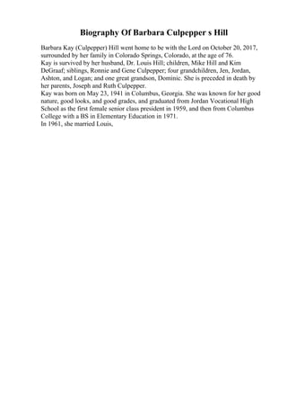 Biography Of Barbara Culpepper s Hill
Barbara Kay (Culpepper) Hill went home to be with the Lord on October 20, 2017,
surrounded by her family in Colorado Springs, Colorado, at the age of 76.
Kay is survived by her husband, Dr. Louis Hill; children, Mike Hill and Kim
DeGraaf; siblings, Ronnie and Gene Culpepper; four grandchildren, Jen, Jordan,
Ashton, and Logan; and one great grandson, Dominic. She is preceded in death by
her parents, Joseph and Ruth Culpepper.
Kay was born on May 23, 1941 in Columbus, Georgia. She was known for her good
nature, good looks, and good grades, and graduated from Jordan Vocational High
School as the first female senior class president in 1959, and then from Columbus
College with a BS in Elementary Education in 1971.
In 1961, she married Louis,
 