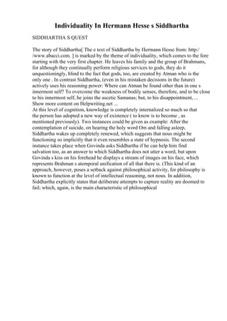 Individuality In Hermann Hesse s Siddhartha
SIDDHARTHA S QUEST
The story of Siddhartha[ The e text of Siddhartha by Hermann Hesse from: http:/
/www.abacci.com. ] is marked by the theme of individuality, which comes to the fore
starting with the very first chapter. He leaves his family and the group of Brahmans,
for although they continually perform religious services to gods, they do it
unquestioningly, blind to the fact that gods, too, are created by Atman who is the
only one . In contrast Siddhartha, (even in his mistaken decisions in the future)
actively uses his reasoning power: Where can Atman be found other than in one s
innermost self? To overcome the weakness of bodily senses, therefore, and to be close
to his innermost self, he joins the ascetic Samanas; but, to his disappointment, ...
Show more content on Helpwriting.net ...
At this level of cognition, knowledge is completely internalized so much so that
the person has adopted a new way of existence ( to know is to become , as
mentioned previously). Two instances could be given as example: After the
contemplation of suicide, on hearing the holy word Om and falling asleep,
Siddhartha wakes up completely renewed, which suggests that nous might be
functioning so implicitly that it even resembles a state of hypnosis. The second
instance takes place when Govinda asks Siddhartha if he can help him find
salvation too, as an answer to which Siddhartha does not utter a word, but upon
Govinda s kiss on his forehead he displays a stream of images on his face, which
represents Brahman s atemporal unification of all that there is. (This kind of an
approach, however, poses a setback against philosophical activity, for philosophy is
known to function at the level of intellectual reasoning, not nous. In addition,
Siddhartha explicitly states that deliberate attempts to capture reality are doomed to
fail; which, again, is the main characteristic of philosophical
 