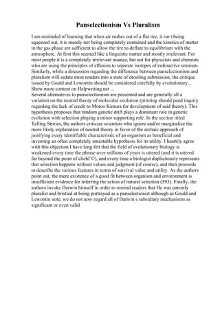 Panselectionism Vs Pluralism
I am reminded of learning that when air rushes out of a flat tire, it isn t being
squeezed out, it is merely not being completely contained and the kinetics of matter
in the gas phase are sufficient to allow the tire to deflate to equilibrium with the
atmosphere. At first this seemed like a linguistic matter and mostly irrelevant. For
most people it is a completely irrelevant nuance, but not for physicists and chemists
who are using the principles of effusion to separate isotopes of radioactive uranium.
Similarly, while a discussion regarding the difference between panselectionism and
pluralism will sedate most readers into a state of drooling submission, the critique
issued by Gould and Lewontin should be considered carefully by evolutionary...
Show more content on Helpwriting.net ...
Several alternatives to panselectionism are presented and are generally all a
variation on the neutral theory of molecular evolution (printing should pend inquiry
regarding the lack of credit to Motoo Kimura for development of said theory). This
hypothesis proposes that random genetic drift plays a dominant role in genetic
evolution with selection playing a minor supporting role. In the section titled
Telling Stories, the authors criticize scientists who ignore and/or marginalize the
more likely explanation of neutral theory in favor of the archaic approach of
justifying every identifiable characteristic of an organism as beneficial and
inventing an often completely untestable hypothesis for its utility. I heartily agree
with this objection I have long felt that the field of evolutionary biology is
weakened every time the phrase over millions of years is uttered (and it is uttered
far beyond the point of clichГ©), and every time a biologist duplicitously represents
that selection happens without values and judgment (of course), and then proceeds
to describe the various features in terms of survival value and utility. As the authors
point out, the mere existence of a good fit between organism and environment is
insufficient evidence for inferring the action of natural selection (593). Finally, the
authors invoke Darwin himself in order to remind readers that He was patently
pluralist and bristled at being portrayed as a panselectionist although as Gould and
Lewontin note, we do not now regard all of Darwin s subsidiary mechanisms as
significant or even valid
 
