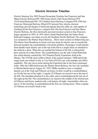 Electric Streetcar Timeline
Electric Streetcar Era 1892 Present Ownership Timeline San Francisco and San
Mateo Electric Railway1892 1902 Geary Street, Park Ocean Railway1878
1912United Railroads1901 1912 Market Street Railway Company1918 1944 San
Francisco Municipal Railway (Muni)1912 present New electric streetcar
technology proved cheaper to build and operate than the cable car, and capable of
climbing all but San Francisco s steepest hills The San Francisco and San Mateo
Electric Railway, the first electrically powered streetcar system in San Francisco
began operation in 1892. In 1893 when Leland Stanford died, the Sutter Street
Railroad Company was taken over by the Southern Pacific Railroad. The company
was renamed to the Market Street Railway... Show more content on Helpwriting.net ...
The blocks from Broadway to Green were too steep for electric cars to ascend and
descend unaided; the counterbalance solved the problem. Passengers would transfer
from double truck electric cars at the top of the hill to a single truck car attached to
the cable by a plow. When the car reached the bottom of the hill, it released the
plow and ran on to Bay Street. The counterbalance was the only United Railroads
line which directly reached the 1915 Panama Pacific Exposition, held at the
Marina. The 19 Polk came within a block of the eastern entrance. URR had all the
single truck cars rebuilt as Pay as You Enter (PAYE) cars with multiple unit (MU)
capability. The cars ran as trains during the Exposition due to the heavy passenger
loads. After the URR had become the Market Street Railway, the line was extended
to Marina Boulevard on August 29, 1925. MSRy needed to store a weighted
dummy car at the Turk and Fillmore car house so there would be a counterbalance
car for the last run of the night. A regular 22 Fillmore car towed it out to the top of
the hill. The attendant attached it to the cable, and it counterbalanced the last car of
the night up the hill. The counterbalance car stayed in the middle of the intersection
of Fillmore and Green, marked with a red lantern, all night. Automobiles often ran
into it. In the morning, it counterbalanced the first car coming down. Then a regular
22 Fillmore car towed it back to the
 