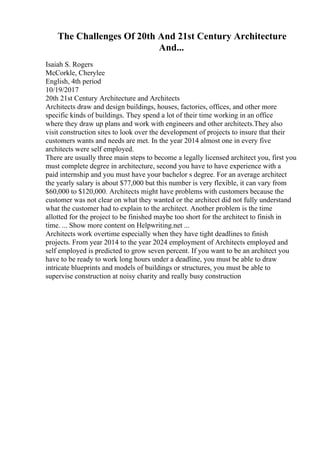 The Challenges Of 20th And 21st Century Architecture
And...
Isaiah S. Rogers
McCorkle, Cherylee
English, 4th period
10/19/2017
20th 21st Century Architecture and Architects
Architects draw and design buildings, houses, factories, offices, and other more
specific kinds of buildings. They spend a lot of their time working in an office
where they draw up plans and work with engineers and other architects.They also
visit construction sites to look over the development of projects to insure that their
customers wants and needs are met. In the year 2014 almost one in every five
architects were self employed.
There are usually three main steps to become a legally licensed architect you, first you
must complete degree in architecture, second you have to have experience with a
paid internship and you must have your bachelor s degree. For an average architect
the yearly salary is about $77,000 but this number is very flexible, it can vary from
$60,000 to $120,000. Architects might have problems with customers because the
customer was not clear on what they wanted or the architect did not fully understand
what the customer had to explain to the architect. Another problem is the time
allotted for the project to be finished maybe too short for the architect to finish in
time. ... Show more content on Helpwriting.net ...
Architects work overtime especially when they have tight deadlines to finish
projects. From year 2014 to the year 2024 employment of Architects employed and
self employed is predicted to grow seven percent. If you want to be an architect you
have to be ready to work long hours under a deadline, you must be able to draw
intricate blueprints and models of buildings or structures, you must be able to
supervise construction at noisy charity and really busy construction
 