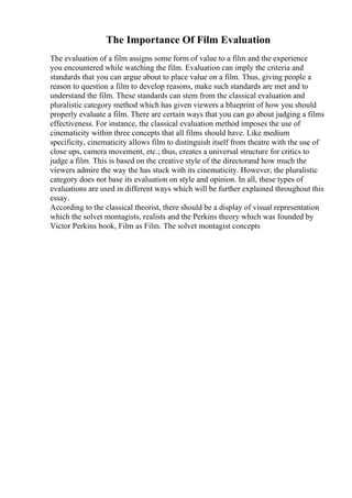 The Importance Of Film Evaluation
The evaluation of a film assigns some form of value to a film and the experience
you encountered while watching the film. Evaluation can imply the criteria and
standards that you can argue about to place value on a film. Thus, giving people a
reason to question a film to develop reasons, make such standards are met and to
understand the film. These standards can stem from the classical evaluation and
pluralistic category method which has given viewers a blueprint of how you should
properly evaluate a film. There are certain ways that you can go about judging a films
effectiveness. For instance, the classical evaluation method imposes the use of
cinematicity within three concepts that all films should have. Like medium
specificity, cinematicity allows film to distinguish itself from theatre with the use of
close ups, camera movement, etc.; thus, creates a universal structure for critics to
judge a film. This is based on the creative style of the directorand how much the
viewers admire the way the has stuck with its cinematicity. However, the pluralistic
category does not base its evaluation on style and opinion. In all, these types of
evaluations are used in different ways which will be further explained throughout this
essay.
According to the classical theorist, there should be a display of visual representation
which the solvet montagists, realists and the Perkins theory which was founded by
Victor Perkins book, Film as Film. The solvet montagist concepts
 