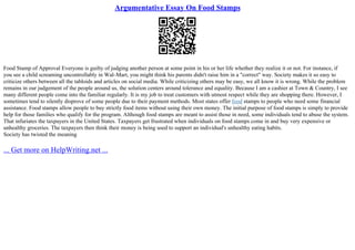 Argumentative Essay On Food Stamps
Food Stamp of Approval Everyone is guilty of judging another person at some point in his or her life whether they realize it or not. For instance, if
you see a child screaming uncontrollably in Wal–Mart, you might think his parents didn't raise him in a "correct" way. Society makes it so easy to
criticize others between all the tabloids and articles on social media. While criticizing others may be easy, we all know it is wrong. While the problem
remains in our judgement of the people around us, the solution centers around tolerance and equality. Because I am a cashier at Town & Country, I see
many different people come into the familiar regularly. It is my job to treat customers with utmost respect while they are shopping there. However, I
sometimes tend to silently disprove of some people due to their payment methods. Most states offer food stamps to people who need some financial
assistance. Food stamps allow people to buy strictly food items without using their own money. The initial purpose of food stamps is simply to provide
help for those families who qualify for the program. Although food stamps are meant to assist those in need, some individuals tend to abuse the system.
That infuriates the taxpayers in the United States. Taxpayers get frustrated when individuals on food stamps come in and buy very expensive or
unhealthy groceries. The taxpayers then think their money is being used to support an individual's unhealthy eating habits.
Society has twisted the meaning
... Get more on HelpWriting.net ...
 