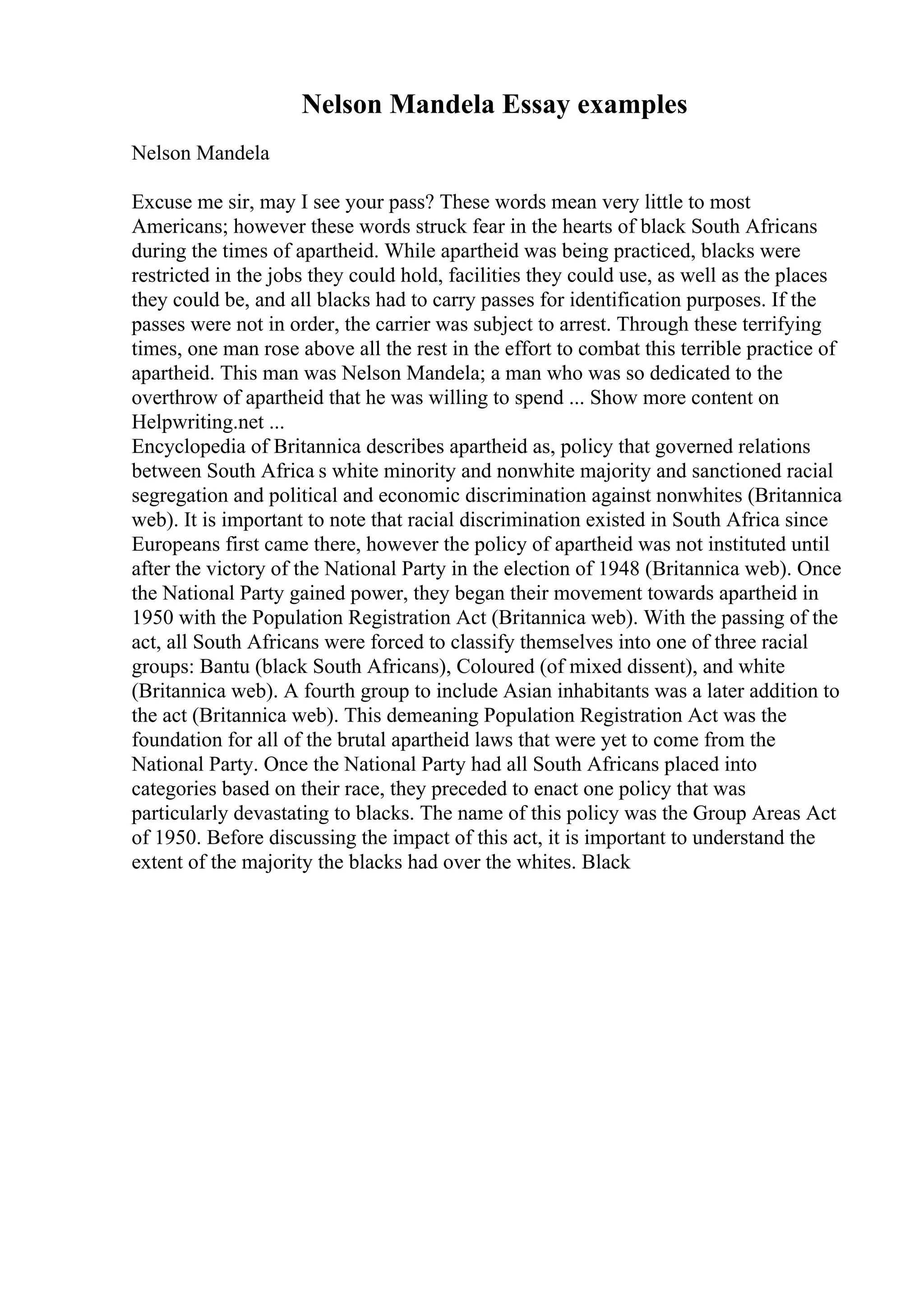 Nelson Mandela Essay examples
Nelson Mandela
Excuse me sir, may I see your pass? These words mean very little to most
Americans; however these words struck fear in the hearts of black South Africans
during the times of apartheid. While apartheid was being practiced, blacks were
restricted in the jobs they could hold, facilities they could use, as well as the places
they could be, and all blacks had to carry passes for identification purposes. If the
passes were not in order, the carrier was subject to arrest. Through these terrifying
times, one man rose above all the rest in the effort to combat this terrible practice of
apartheid. This man was Nelson Mandela; a man who was so dedicated to the
overthrow of apartheid that he was willing to spend ... Show more content on
Helpwriting.net ...
Encyclopedia of Britannica describes apartheid as, policy that governed relations
between South Africa s white minority and nonwhite majority and sanctioned racial
segregation and political and economic discrimination against nonwhites (Britannica
web). It is important to note that racial discrimination existed in South Africa since
Europeans first came there, however the policy of apartheid was not instituted until
after the victory of the National Party in the election of 1948 (Britannica web). Once
the National Party gained power, they began their movement towards apartheid in
1950 with the Population Registration Act (Britannica web). With the passing of the
act, all South Africans were forced to classify themselves into one of three racial
groups: Bantu (black South Africans), Coloured (of mixed dissent), and white
(Britannica web). A fourth group to include Asian inhabitants was a later addition to
the act (Britannica web). This demeaning Population Registration Act was the
foundation for all of the brutal apartheid laws that were yet to come from the
National Party. Once the National Party had all South Africans placed into
categories based on their race, they preceded to enact one policy that was
particularly devastating to blacks. The name of this policy was the Group Areas Act
of 1950. Before discussing the impact of this act, it is important to understand the
extent of the majority the blacks had over the whites. Black
 