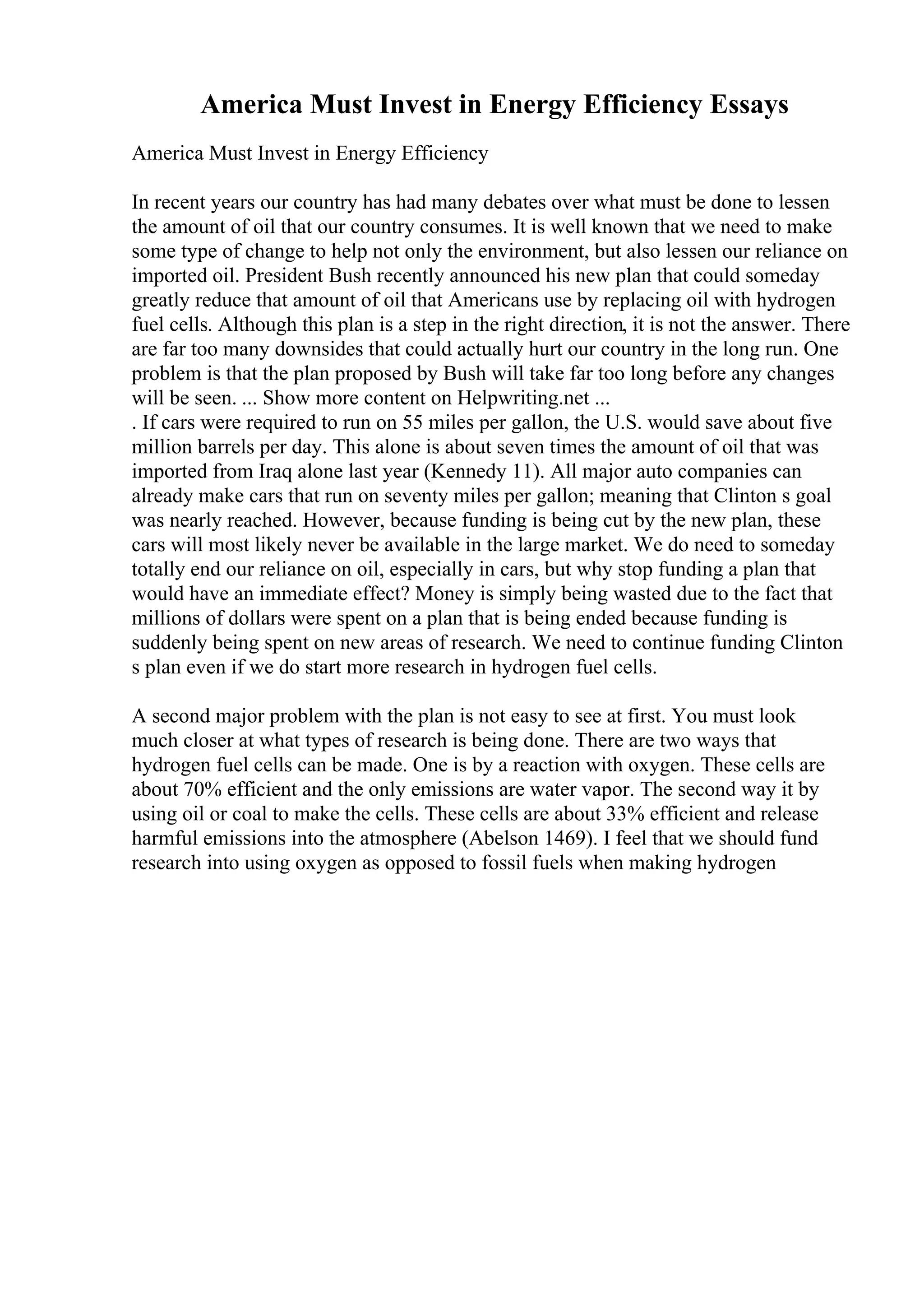 America Must Invest in Energy Efficiency Essays
America Must Invest in Energy Efficiency
In recent years our country has had many debates over what must be done to lessen
the amount of oil that our country consumes. It is well known that we need to make
some type of change to help not only the environment, but also lessen our reliance on
imported oil. President Bush recently announced his new plan that could someday
greatly reduce that amount of oil that Americans use by replacing oil with hydrogen
fuel cells. Although this plan is a step in the right direction, it is not the answer. There
are far too many downsides that could actually hurt our country in the long run. One
problem is that the plan proposed by Bush will take far too long before any changes
will be seen. ... Show more content on Helpwriting.net ...
. If cars were required to run on 55 miles per gallon, the U.S. would save about five
million barrels per day. This alone is about seven times the amount of oil that was
imported from Iraq alone last year (Kennedy 11). All major auto companies can
already make cars that run on seventy miles per gallon; meaning that Clinton s goal
was nearly reached. However, because funding is being cut by the new plan, these
cars will most likely never be available in the large market. We do need to someday
totally end our reliance on oil, especially in cars, but why stop funding a plan that
would have an immediate effect? Money is simply being wasted due to the fact that
millions of dollars were spent on a plan that is being ended because funding is
suddenly being spent on new areas of research. We need to continue funding Clinton
s plan even if we do start more research in hydrogen fuel cells.
A second major problem with the plan is not easy to see at first. You must look
much closer at what types of research is being done. There are two ways that
hydrogen fuel cells can be made. One is by a reaction with oxygen. These cells are
about 70% efficient and the only emissions are water vapor. The second way it by
using oil or coal to make the cells. These cells are about 33% efficient and release
harmful emissions into the atmosphere (Abelson 1469). I feel that we should fund
research into using oxygen as opposed to fossil fuels when making hydrogen
 