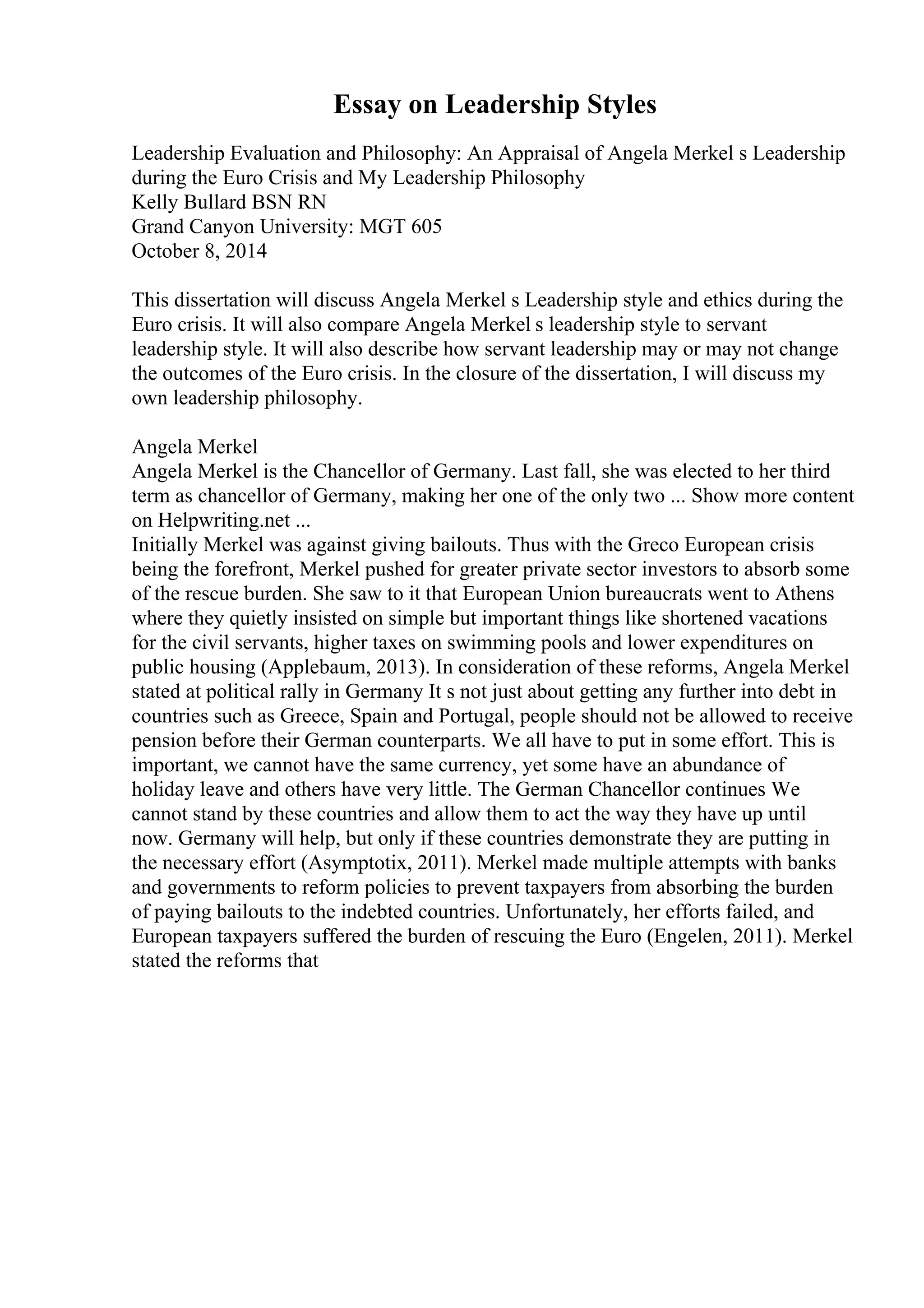 Essay on Leadership Styles
Leadership Evaluation and Philosophy: An Appraisal of Angela Merkel s Leadership
during the Euro Crisis and My Leadership Philosophy
Kelly Bullard BSN RN
Grand Canyon University: MGT 605
October 8, 2014
This dissertation will discuss Angela Merkel s Leadership style and ethics during the
Euro crisis. It will also compare Angela Merkel s leadership style to servant
leadership style. It will also describe how servant leadership may or may not change
the outcomes of the Euro crisis. In the closure of the dissertation, I will discuss my
own leadership philosophy.
Angela Merkel
Angela Merkel is the Chancellor of Germany. Last fall, she was elected to her third
term as chancellor of Germany, making her one of the only two ... Show more content
on Helpwriting.net ...
Initially Merkel was against giving bailouts. Thus with the Greco European crisis
being the forefront, Merkel pushed for greater private sector investors to absorb some
of the rescue burden. She saw to it that European Union bureaucrats went to Athens
where they quietly insisted on simple but important things like shortened vacations
for the civil servants, higher taxes on swimming pools and lower expenditures on
public housing (Applebaum, 2013). In consideration of these reforms, Angela Merkel
stated at political rally in Germany It s not just about getting any further into debt in
countries such as Greece, Spain and Portugal, people should not be allowed to receive
pension before their German counterparts. We all have to put in some effort. This is
important, we cannot have the same currency, yet some have an abundance of
holiday leave and others have very little. The German Chancellor continues We
cannot stand by these countries and allow them to act the way they have up until
now. Germany will help, but only if these countries demonstrate they are putting in
the necessary effort (Asymptotix, 2011). Merkel made multiple attempts with banks
and governments to reform policies to prevent taxpayers from absorbing the burden
of paying bailouts to the indebted countries. Unfortunately, her efforts failed, and
European taxpayers suffered the burden of rescuing the Euro (Engelen, 2011). Merkel
stated the reforms that
 