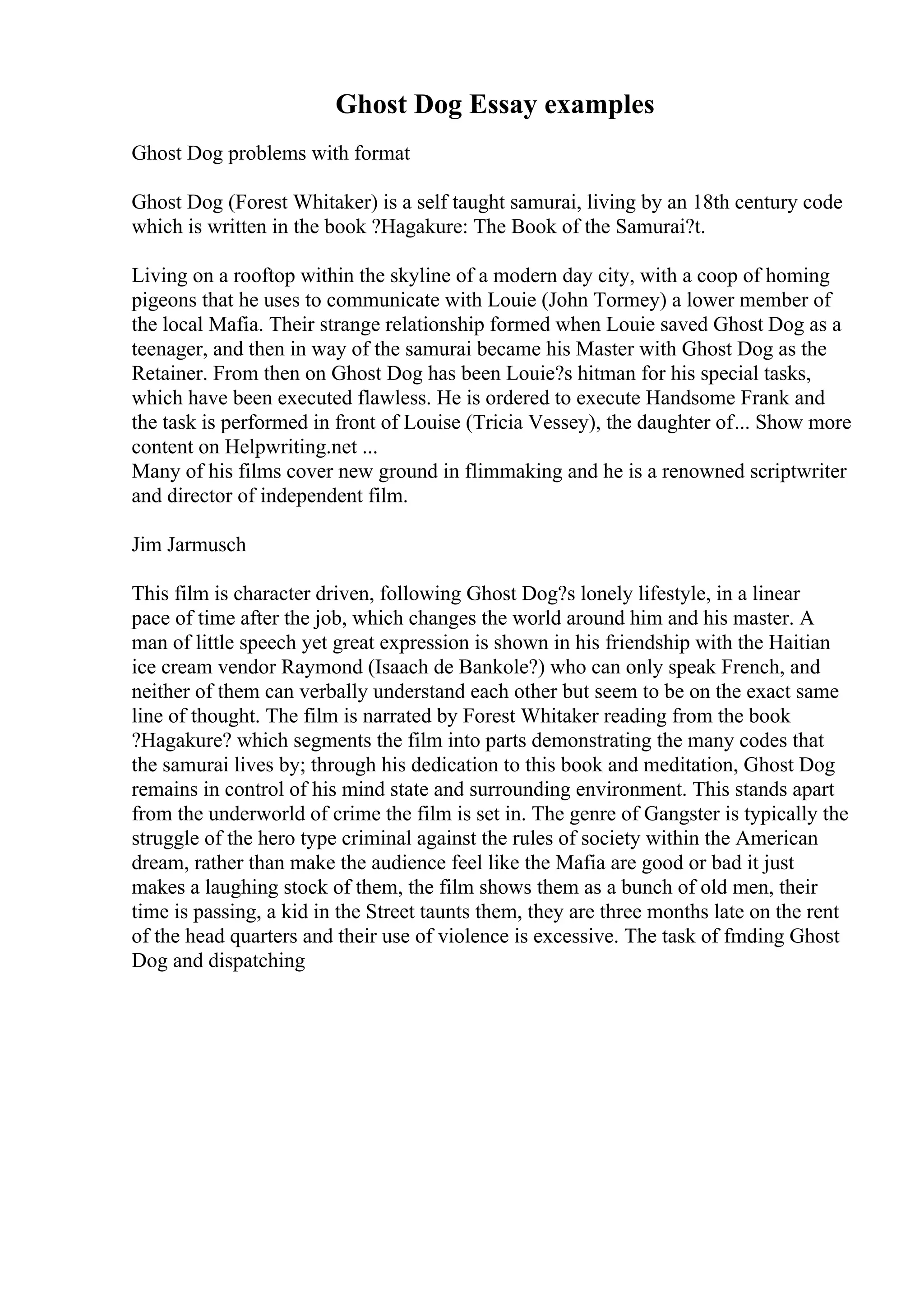Ghost Dog Essay examples
Ghost Dog problems with format
Ghost Dog (Forest Whitaker) is a self taught samurai, living by an 18th century code
which is written in the book ?Hagakure: The Book of the Samurai?t.
Living on a rooftop within the skyline of a modern day city, with a coop of homing
pigeons that he uses to communicate with Louie (John Tormey) a lower member of
the local Mafia. Their strange relationship formed when Louie saved Ghost Dog as a
teenager, and then in way of the samurai became his Master with Ghost Dog as the
Retainer. From then on Ghost Dog has been Louie?s hitman for his special tasks,
which have been executed flawless. He is ordered to execute Handsome Frank and
the task is performed in front of Louise (Tricia Vessey), the daughter of... Show more
content on Helpwriting.net ...
Many of his films cover new ground in flimmaking and he is a renowned scriptwriter
and director of independent film.
Jim Jarmusch
This film is character driven, following Ghost Dog?s lonely lifestyle, in a linear
pace of time after the job, which changes the world around him and his master. A
man of little speech yet great expression is shown in his friendship with the Haitian
ice cream vendor Raymond (Isaach de Bankole?) who can only speak French, and
neither of them can verbally understand each other but seem to be on the exact same
line of thought. The film is narrated by Forest Whitaker reading from the book
?Hagakure? which segments the film into parts demonstrating the many codes that
the samurai lives by; through his dedication to this book and meditation, Ghost Dog
remains in control of his mind state and surrounding environment. This stands apart
from the underworld of crime the film is set in. The genre of Gangster is typically the
struggle of the hero type criminal against the rules of society within the American
dream, rather than make the audience feel like the Mafia are good or bad it just
makes a laughing stock of them, the film shows them as a bunch of old men, their
time is passing, a kid in the Street taunts them, they are three months late on the rent
of the head quarters and their use of violence is excessive. The task of fmding Ghost
Dog and dispatching
 