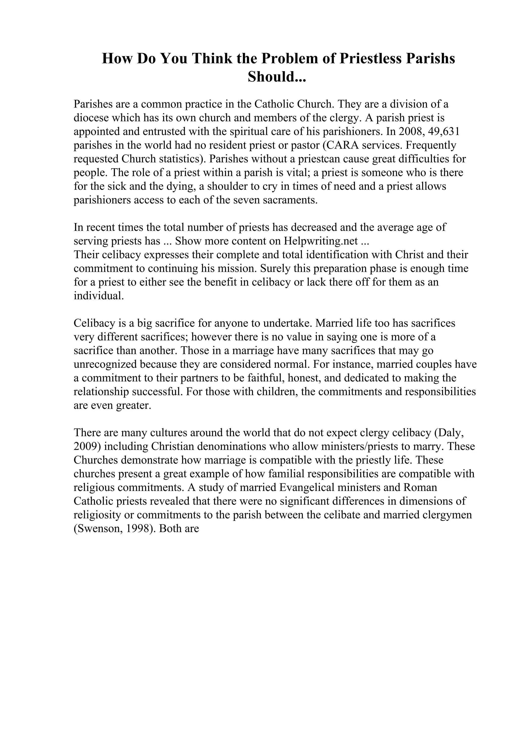 How Do You Think the Problem of Priestless Parishs
Should...
Parishes are a common practice in the Catholic Church. They are a division of a
diocese which has its own church and members of the clergy. A parish priest is
appointed and entrusted with the spiritual care of his parishioners. In 2008, 49,631
parishes in the world had no resident priest or pastor (CARA services. Frequently
requested Church statistics). Parishes without a priestcan cause great difficulties for
people. The role of a priest within a parish is vital; a priest is someone who is there
for the sick and the dying, a shoulder to cry in times of need and a priest allows
parishioners access to each of the seven sacraments.
In recent times the total number of priests has decreased and the average age of
serving priests has ... Show more content on Helpwriting.net ...
Their celibacy expresses their complete and total identification with Christ and their
commitment to continuing his mission. Surely this preparation phase is enough time
for a priest to either see the benefit in celibacy or lack there off for them as an
individual.
Celibacy is a big sacrifice for anyone to undertake. Married life too has sacrifices
very different sacrifices; however there is no value in saying one is more of a
sacrifice than another. Those in a marriage have many sacrifices that may go
unrecognized because they are considered normal. For instance, married couples have
a commitment to their partners to be faithful, honest, and dedicated to making the
relationship successful. For those with children, the commitments and responsibilities
are even greater.
There are many cultures around the world that do not expect clergy celibacy (Daly,
2009) including Christian denominations who allow ministers/priests to marry. These
Churches demonstrate how marriage is compatible with the priestly life. These
churches present a great example of how familial responsibilities are compatible with
religious commitments. A study of married Evangelical ministers and Roman
Catholic priests revealed that there were no significant differences in dimensions of
religiosity or commitments to the parish between the celibate and married clergymen
(Swenson, 1998). Both are
 