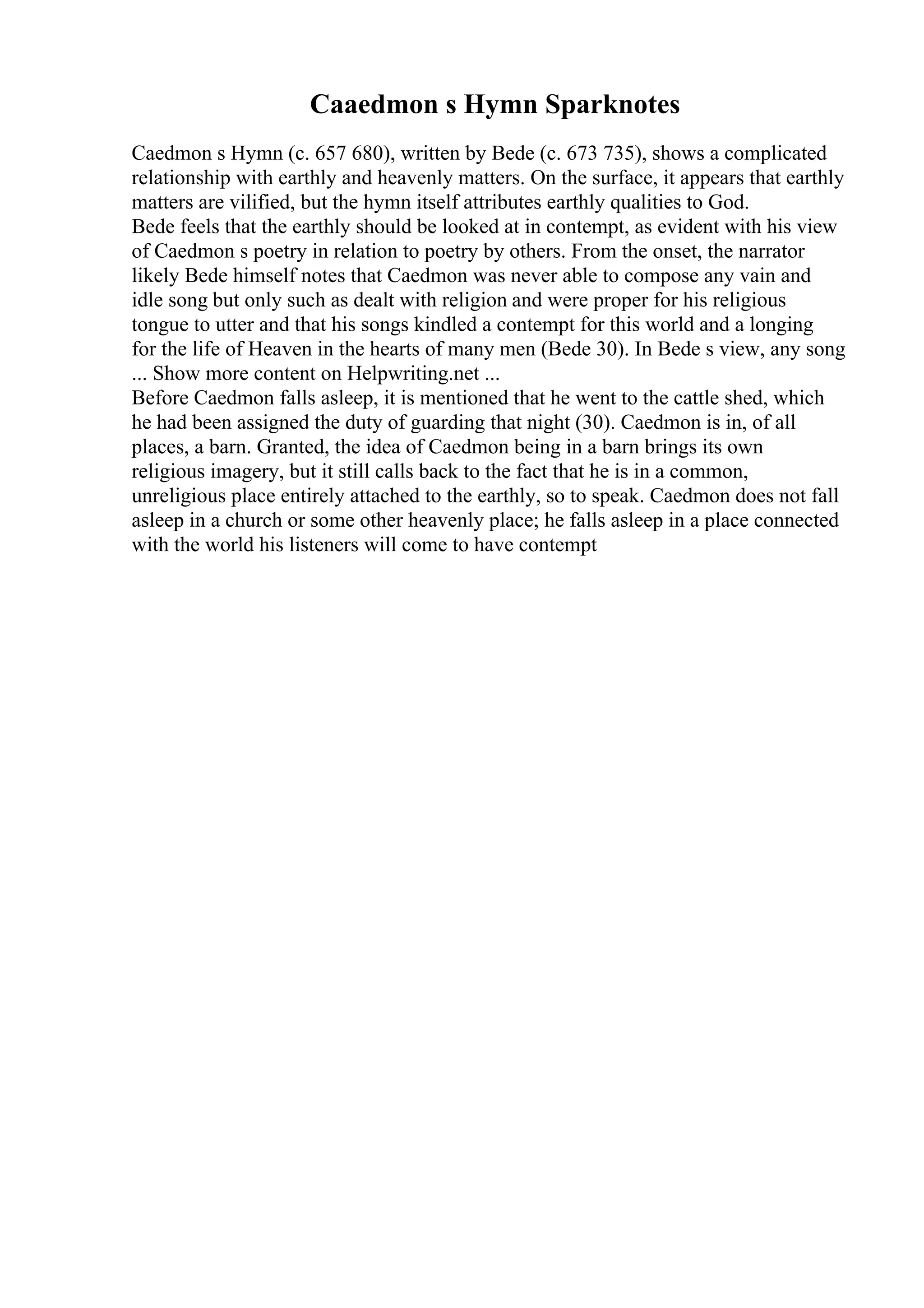Caaedmon s Hymn Sparknotes
Caedmon s Hymn (c. 657 680), written by Bede (c. 673 735), shows a complicated
relationship with earthly and heavenly matters. On the surface, it appears that earthly
matters are vilified, but the hymn itself attributes earthly qualities to God.
Bede feels that the earthly should be looked at in contempt, as evident with his view
of Caedmon s poetry in relation to poetry by others. From the onset, the narrator
likely Bede himself notes that Caedmon was never able to compose any vain and
idle song but only such as dealt with religion and were proper for his religious
tongue to utter and that his songs kindled a contempt for this world and a longing
for the life of Heaven in the hearts of many men (Bede 30). In Bede s view, any song
... Show more content on Helpwriting.net ...
Before Caedmon falls asleep, it is mentioned that he went to the cattle shed, which
he had been assigned the duty of guarding that night (30). Caedmon is in, of all
places, a barn. Granted, the idea of Caedmon being in a barn brings its own
religious imagery, but it still calls back to the fact that he is in a common,
unreligious place entirely attached to the earthly, so to speak. Caedmon does not fall
asleep in a church or some other heavenly place; he falls asleep in a place connected
with the world his listeners will come to have contempt
 