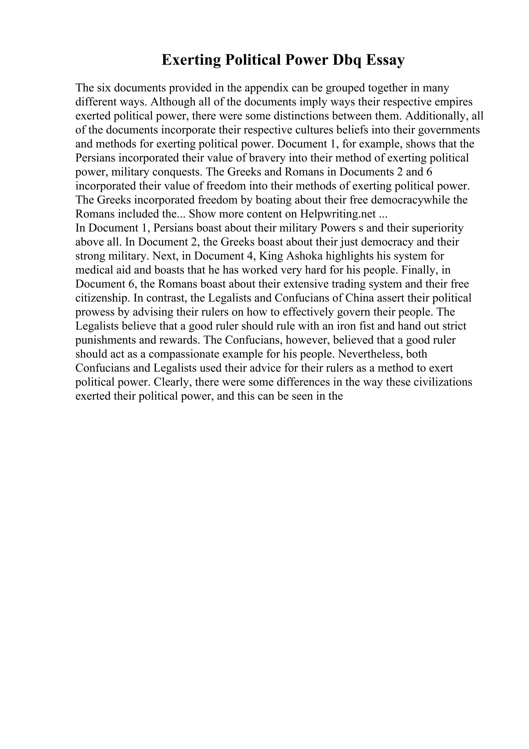 Exerting Political Power Dbq Essay
The six documents provided in the appendix can be grouped together in many
different ways. Although all of the documents imply ways their respective empires
exerted political power, there were some distinctions between them. Additionally, all
of the documents incorporate their respective cultures beliefs into their governments
and methods for exerting political power. Document 1, for example, shows that the
Persians incorporated their value of bravery into their method of exerting political
power, military conquests. The Greeks and Romans in Documents 2 and 6
incorporated their value of freedom into their methods of exerting political power.
The Greeks incorporated freedom by boating about their free democracywhile the
Romans included the... Show more content on Helpwriting.net ...
In Document 1, Persians boast about their military Powers s and their superiority
above all. In Document 2, the Greeks boast about their just democracy and their
strong military. Next, in Document 4, King Ashoka highlights his system for
medical aid and boasts that he has worked very hard for his people. Finally, in
Document 6, the Romans boast about their extensive trading system and their free
citizenship. In contrast, the Legalists and Confucians of China assert their political
prowess by advising their rulers on how to effectively govern their people. The
Legalists believe that a good ruler should rule with an iron fist and hand out strict
punishments and rewards. The Confucians, however, believed that a good ruler
should act as a compassionate example for his people. Nevertheless, both
Confucians and Legalists used their advice for their rulers as a method to exert
political power. Clearly, there were some differences in the way these civilizations
exerted their political power, and this can be seen in the
 