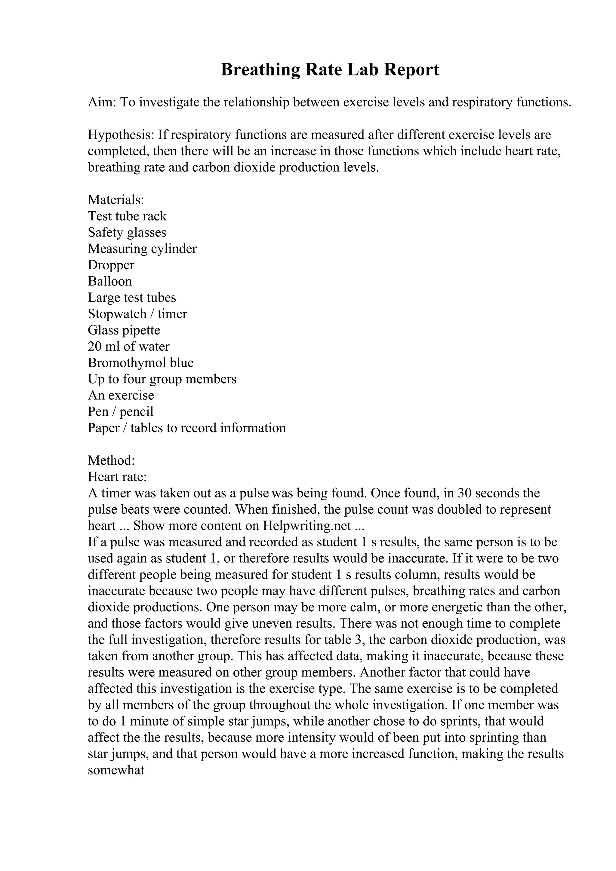 Breathing Rate Lab Report
Aim: To investigate the relationship between exercise levels and respiratory functions.
Hypothesis: If respiratory functions are measured after different exercise levels are
completed, then there will be an increase in those functions which include heart rate,
breathing rate and carbon dioxide production levels.
Materials:
Test tube rack
Safety glasses
Measuring cylinder
Dropper
Balloon
Large test tubes
Stopwatch / timer
Glass pipette
20 ml of water
Bromothymol blue
Up to four group members
An exercise
Pen / pencil
Paper / tables to record information
Method:
Heart rate:
A timer was taken out as a pulse was being found. Once found, in 30 seconds the
pulse beats were counted. When finished, the pulse count was doubled to represent
heart ... Show more content on Helpwriting.net ...
If a pulse was measured and recorded as student 1 s results, the same person is to be
used again as student 1, or therefore results would be inaccurate. If it were to be two
different people being measured for student 1 s results column, results would be
inaccurate because two people may have different pulses, breathing rates and carbon
dioxide productions. One person may be more calm, or more energetic than the other,
and those factors would give uneven results. There was not enough time to complete
the full investigation, therefore results for table 3, the carbon dioxide production, was
taken from another group. This has affected data, making it inaccurate, because these
results were measured on other group members. Another factor that could have
affected this investigation is the exercise type. The same exercise is to be completed
by all members of the group throughout the whole investigation. If one member was
to do 1 minute of simple star jumps, while another chose to do sprints, that would
affect the the results, because more intensity would of been put into sprinting than
star jumps, and that person would have a more increased function, making the results
somewhat
 