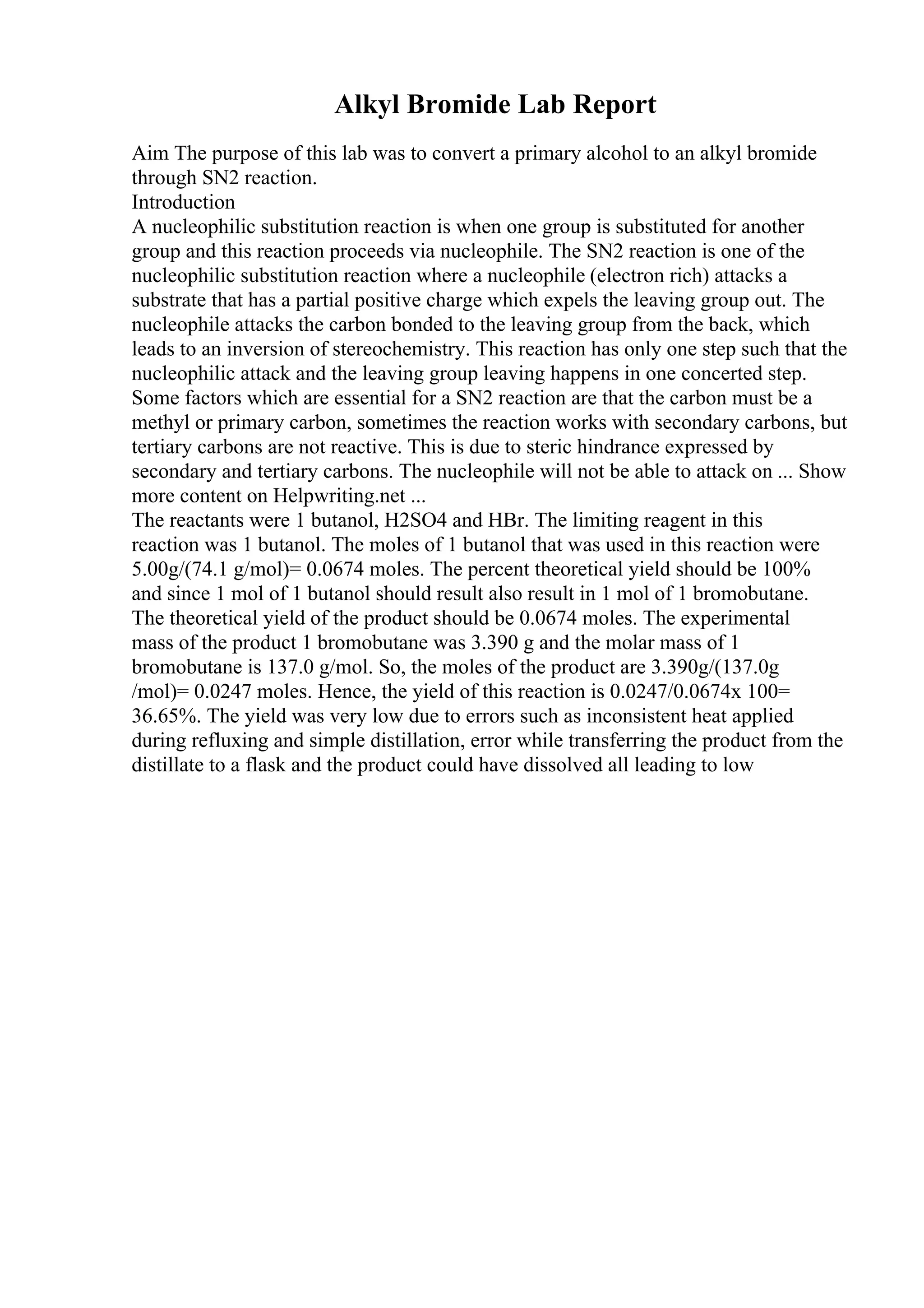 Alkyl Bromide Lab Report
Aim The purpose of this lab was to convert a primary alcohol to an alkyl bromide
through SN2 reaction.
Introduction
A nucleophilic substitution reaction is when one group is substituted for another
group and this reaction proceeds via nucleophile. The SN2 reaction is one of the
nucleophilic substitution reaction where a nucleophile (electron rich) attacks a
substrate that has a partial positive charge which expels the leaving group out. The
nucleophile attacks the carbon bonded to the leaving group from the back, which
leads to an inversion of stereochemistry. This reaction has only one step such that the
nucleophilic attack and the leaving group leaving happens in one concerted step.
Some factors which are essential for a SN2 reaction are that the carbon must be a
methyl or primary carbon, sometimes the reaction works with secondary carbons, but
tertiary carbons are not reactive. This is due to steric hindrance expressed by
secondary and tertiary carbons. The nucleophile will not be able to attack on ... Show
more content on Helpwriting.net ...
The reactants were 1 butanol, H2SO4 and HBr. The limiting reagent in this
reaction was 1 butanol. The moles of 1 butanol that was used in this reaction were
5.00g/(74.1 g/mol)= 0.0674 moles. The percent theoretical yield should be 100%
and since 1 mol of 1 butanol should result also result in 1 mol of 1 bromobutane.
The theoretical yield of the product should be 0.0674 moles. The experimental
mass of the product 1 bromobutane was 3.390 g and the molar mass of 1
bromobutane is 137.0 g/mol. So, the moles of the product are 3.390g/(137.0g
/mol)= 0.0247 moles. Hence, the yield of this reaction is 0.0247/0.0674x 100=
36.65%. The yield was very low due to errors such as inconsistent heat applied
during refluxing and simple distillation, error while transferring the product from the
distillate to a flask and the product could have dissolved all leading to low
 