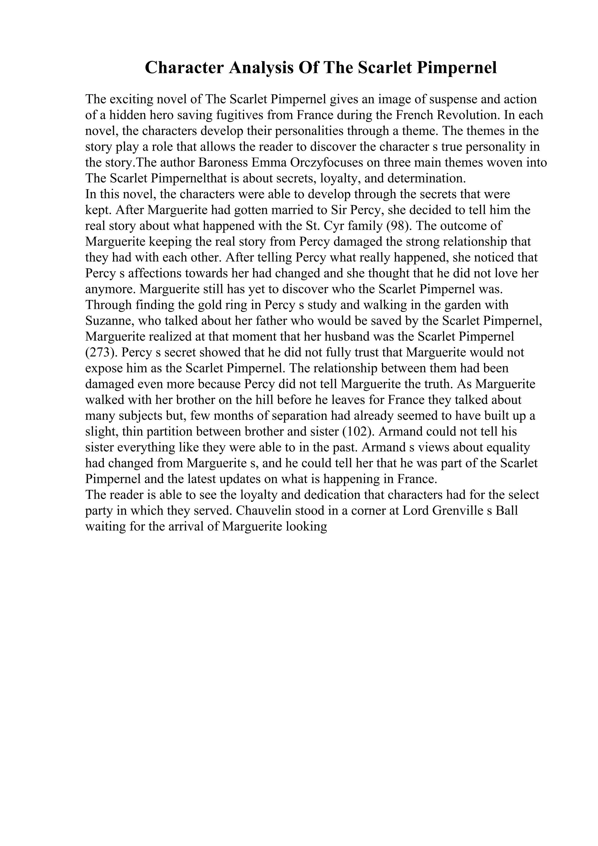 Character Analysis Of The Scarlet Pimpernel
The exciting novel of The Scarlet Pimpernel gives an image of suspense and action
of a hidden hero saving fugitives from France during the French Revolution. In each
novel, the characters develop their personalities through a theme. The themes in the
story play a role that allows the reader to discover the character s true personality in
the story.The author Baroness Emma Orczyfocuses on three main themes woven into
The Scarlet Pimpernelthat is about secrets, loyalty, and determination.
In this novel, the characters were able to develop through the secrets that were
kept. After Marguerite had gotten married to Sir Percy, she decided to tell him the
real story about what happened with the St. Cyr family (98). The outcome of
Marguerite keeping the real story from Percy damaged the strong relationship that
they had with each other. After telling Percy what really happened, she noticed that
Percy s affections towards her had changed and she thought that he did not love her
anymore. Marguerite still has yet to discover who the Scarlet Pimpernel was.
Through finding the gold ring in Percy s study and walking in the garden with
Suzanne, who talked about her father who would be saved by the Scarlet Pimpernel,
Marguerite realized at that moment that her husband was the Scarlet Pimpernel
(273). Percy s secret showed that he did not fully trust that Marguerite would not
expose him as the Scarlet Pimpernel. The relationship between them had been
damaged even more because Percy did not tell Marguerite the truth. As Marguerite
walked with her brother on the hill before he leaves for France they talked about
many subjects but, few months of separation had already seemed to have built up a
slight, thin partition between brother and sister (102). Armand could not tell his
sister everything like they were able to in the past. Armand s views about equality
had changed from Marguerite s, and he could tell her that he was part of the Scarlet
Pimpernel and the latest updates on what is happening in France.
The reader is able to see the loyalty and dedication that characters had for the select
party in which they served. Chauvelin stood in a corner at Lord Grenville s Ball
waiting for the arrival of Marguerite looking
 