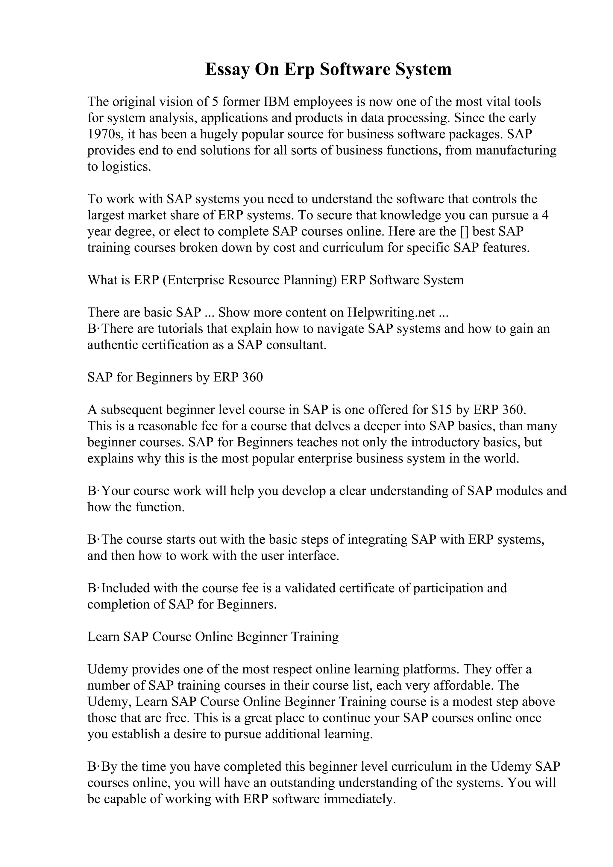 Essay On Erp Software System
The original vision of 5 former IBM employees is now one of the most vital tools
for system analysis, applications and products in data processing. Since the early
1970s, it has been a hugely popular source for business software packages. SAP
provides end to end solutions for all sorts of business functions, from manufacturing
to logistics.
To work with SAP systems you need to understand the software that controls the
largest market share of ERP systems. To secure that knowledge you can pursue a 4
year degree, or elect to complete SAP courses online. Here are the [] best SAP
training courses broken down by cost and curriculum for specific SAP features.
What is ERP (Enterprise Resource Planning) ERP Software System
There are basic SAP ... Show more content on Helpwriting.net ...
В·There are tutorials that explain how to navigate SAP systems and how to gain an
authentic certification as a SAP consultant.
SAP for Beginners by ERP 360
A subsequent beginner level course in SAP is one offered for $15 by ERP 360.
This is a reasonable fee for a course that delves a deeper into SAP basics, than many
beginner courses. SAP for Beginners teaches not only the introductory basics, but
explains why this is the most popular enterprise business system in the world.
В·Your course work will help you develop a clear understanding of SAP modules and
how the function.
В·The course starts out with the basic steps of integrating SAP with ERP systems,
and then how to work with the user interface.
В·Included with the course fee is a validated certificate of participation and
completion of SAP for Beginners.
Learn SAP Course Online Beginner Training
Udemy provides one of the most respect online learning platforms. They offer a
number of SAP training courses in their course list, each very affordable. The
Udemy, Learn SAP Course Online Beginner Training course is a modest step above
those that are free. This is a great place to continue your SAP courses online once
you establish a desire to pursue additional learning.
В·By the time you have completed this beginner level curriculum in the Udemy SAP
courses online, you will have an outstanding understanding of the systems. You will
be capable of working with ERP software immediately.
 