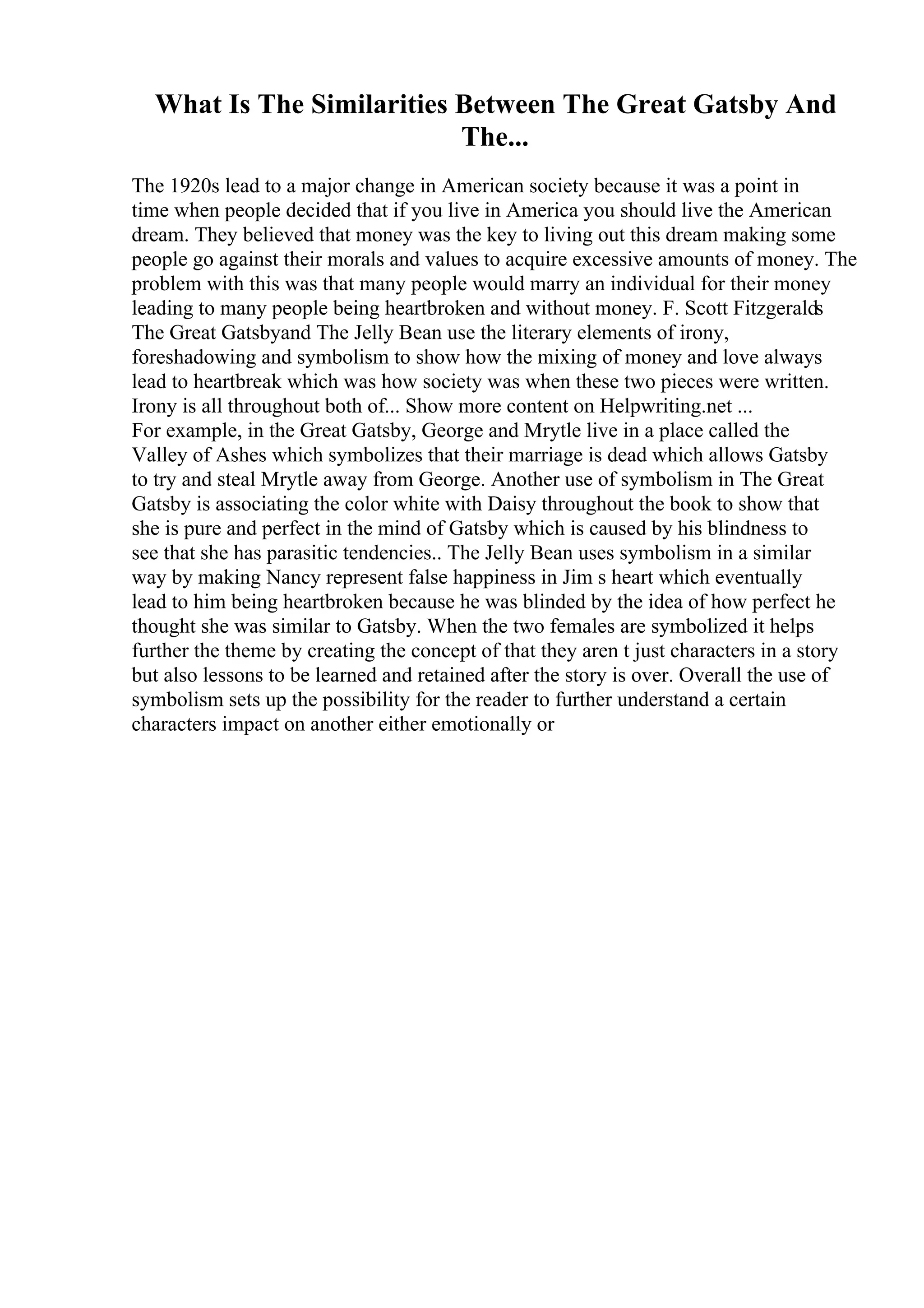 What Is The Similarities Between The Great Gatsby And
The...
The 1920s lead to a major change in American society because it was a point in
time when people decided that if you live in America you should live the American
dream. They believed that money was the key to living out this dream making some
people go against their morals and values to acquire excessive amounts of money. The
problem with this was that many people would marry an individual for their money
leading to many people being heartbroken and without money. F. Scott Fitzgeralds
The Great Gatsbyand The Jelly Bean use the literary elements of irony,
foreshadowing and symbolism to show how the mixing of money and love always
lead to heartbreak which was how society was when these two pieces were written.
Irony is all throughout both of... Show more content on Helpwriting.net ...
For example, in the Great Gatsby, George and Mrytle live in a place called the
Valley of Ashes which symbolizes that their marriage is dead which allows Gatsby
to try and steal Mrytle away from George. Another use of symbolism in The Great
Gatsby is associating the color white with Daisy throughout the book to show that
she is pure and perfect in the mind of Gatsby which is caused by his blindness to
see that she has parasitic tendencies.. The Jelly Bean uses symbolism in a similar
way by making Nancy represent false happiness in Jim s heart which eventually
lead to him being heartbroken because he was blinded by the idea of how perfect he
thought she was similar to Gatsby. When the two females are symbolized it helps
further the theme by creating the concept of that they aren t just characters in a story
but also lessons to be learned and retained after the story is over. Overall the use of
symbolism sets up the possibility for the reader to further understand a certain
characters impact on another either emotionally or
 