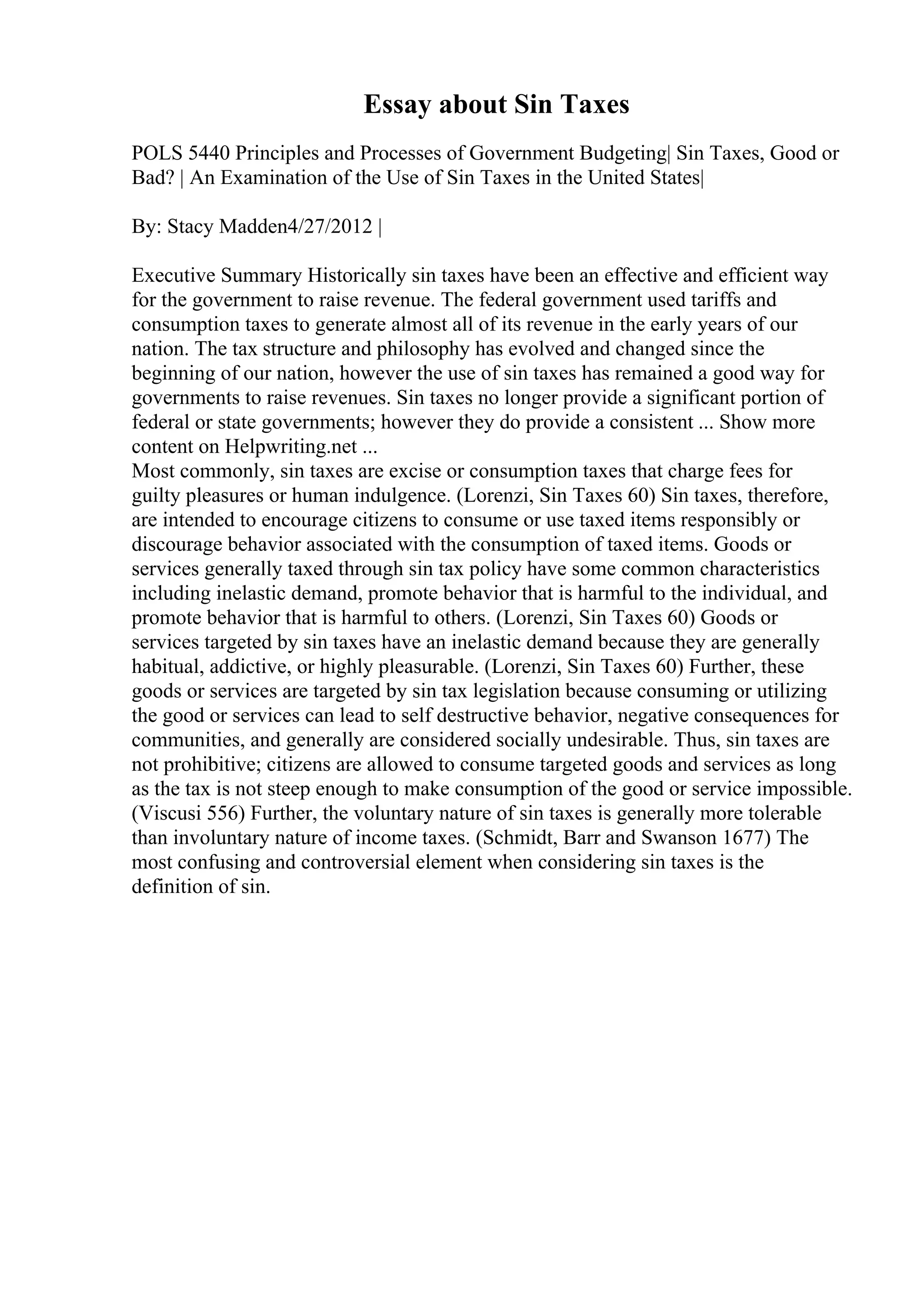 Essay about Sin Taxes
POLS 5440 Principles and Processes of Government Budgeting| Sin Taxes, Good or
Bad? | An Examination of the Use of Sin Taxes in the United States|
By: Stacy Madden4/27/2012 |
Executive Summary Historically sin taxes have been an effective and efficient way
for the government to raise revenue. The federal government used tariffs and
consumption taxes to generate almost all of its revenue in the early years of our
nation. The tax structure and philosophy has evolved and changed since the
beginning of our nation, however the use of sin taxes has remained a good way for
governments to raise revenues. Sin taxes no longer provide a significant portion of
federal or state governments; however they do provide a consistent ... Show more
content on Helpwriting.net ...
Most commonly, sin taxes are excise or consumption taxes that charge fees for
guilty pleasures or human indulgence. (Lorenzi, Sin Taxes 60) Sin taxes, therefore,
are intended to encourage citizens to consume or use taxed items responsibly or
discourage behavior associated with the consumption of taxed items. Goods or
services generally taxed through sin tax policy have some common characteristics
including inelastic demand, promote behavior that is harmful to the individual, and
promote behavior that is harmful to others. (Lorenzi, Sin Taxes 60) Goods or
services targeted by sin taxes have an inelastic demand because they are generally
habitual, addictive, or highly pleasurable. (Lorenzi, Sin Taxes 60) Further, these
goods or services are targeted by sin tax legislation because consuming or utilizing
the good or services can lead to self destructive behavior, negative consequences for
communities, and generally are considered socially undesirable. Thus, sin taxes are
not prohibitive; citizens are allowed to consume targeted goods and services as long
as the tax is not steep enough to make consumption of the good or service impossible.
(Viscusi 556) Further, the voluntary nature of sin taxes is generally more tolerable
than involuntary nature of income taxes. (Schmidt, Barr and Swanson 1677) The
most confusing and controversial element when considering sin taxes is the
definition of sin.
 