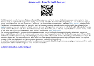 Argumentative Essay On Health Insurance
Health insurance is a kind of insurance. Medical and surgical fees are always paid by the insured. Medical insurance can reimburse the fee from
illness or injury, or pay for health care providers directly, which usually included in the employee benefits package, as a kind of attractive employee
quality. (Investopedia.com 2008) Eli Saslow (2011) in the book Ten Letters shows Natoma Canfield's story abouthealth insurance. Though Natoma
Canfield's pre–existing condition makes her rejected by nearly all insurance companies and make her live a miserable life, she still wants to have a
health insurance. As time goes by, the rate of health insurance fee keeps inflating until she can't pay for the bill. (Saslow, 2011) This kind of example
is quite normal in American, which shows the health insurance is one of the essential parts of daily life, especially for those have low income. First of
all, one of the most vital factors that we should health insurance is because the...show more content...
The government established law to require health insurance company to cover a lot of medical check without copays, which make insurant can
always stay healthy and early catch the problems while is easier to solve and less expensive to treat. This also benefits young adults. (Olivero, 2016)
Furthermore, sometimes policies change will make people pay extra payments without health insurance. When the government policies changed, the
insurance company will also change the policies. While at that time, those without insurance may need to pay a penalty and need to wait to get the
coverage. At that time, the insurant may pay extra money which is not worthwhile. (Olivero, 2016)
In conclusion, taking health insurance will benefit a lot and convenient insurant in daily life. Only less money can get good treatment, catch the health
problem earlier and reduced a lot of expenses which make low–income less
Get more content on HelpWriting.net
 