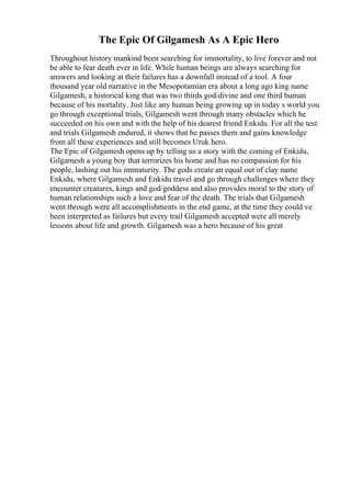 The Epic Of Gilgamesh As A Epic Hero
Throughout history mankind been searching for immortality, to live forever and not
be able to fear death ever in life. While human beings are always searching for
answers and looking at their failures has a downfall instead of a tool. A four
thousand year old narrative in the Mesopotamian era about a long ago king name
Gilgamesh, a historical king that was two thirds god/divine and one third human
because of his mortality. Just like any human being growing up in today s world you
go through exceptional trials, Gilgamesh went through many obstacles which he
succeeded on his own and with the help of his dearest friend Enkidu. For all the test
and trials Gilgamesh endured, it shows that he passes them and gains knowledge
from all these experiences and still becomes Uruk hero.
The Epic of Gilgamesh opens up by telling us a story with the coming of Enkidu,
Gilgamesh a young boy that terrorizes his home and has no compassion for his
people, lashing out his immaturity. The gods create an equal out of clay name
Enkidu, where Gilgamesh and Enkidu travel and go through challenges where they
encounter creatures, kings and god/goddess and also provides moral to the story of
human relationships such a love and fear of the death. The trials that Gilgamesh
went through were all accomplishments in the end game, at the time they could ve
been interpreted as failures but every trail Gilgamesh accepted were all merely
lessons about life and growth. Gilgamesh was a hero because of his great
 
