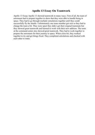 Apollo 13 Essay On Teamwork
Apollo 13 Essay Apollo 13 showed teamwork in many ways. First of all, the team of
astronauts had to prepare together to show that they were able to handle being in
space. They had to go through multiple simulations together until they could
successfully fly the shuttle. Unfortunately one team member got sick so they had to
change the team a bit. They were upset they didn t get their original teammate but
they showed great teamwork and learned to work with their new addition. The team
at the command center also showed great teamwork. They had to work together to
prepare the astronauts for their journey to space. When crisis hit, they worked
together to try and get things fixed. They completed calculations and checked with
each other to make
 