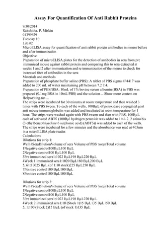 Assay For Quantification Of Anti Rabbit Proteins
9/30/2014
Rakshitha. P. Miskin
01399629
Tuesday 10
Lab #2
MicroELISA assay for quantification of anti rabbit protein antibodies in mouse before
and after immunization
Objective
Preparation of microELISA plates for the detection of antibodies in sera from pre
immunized mouse against rabbit protein and comparing this to sera extracted at
weeks 1 and 2 after immunization and re immunization of the mouse to check for
increased titer of antibodies in the sera
Materials and methods
Preparation of phosphate buffer saline (PBS): A tablet of PBS sigma #P4417 was
added to 200 mL of water maintaining pH between 7.2 7.4.
Preparation of PBS/BSA: 10mL of 1% bovine serum albumin (BSA) in PBS was
prepared (0.1mg BSA in 10mL PBS) and the solution ... Show more content on
Helpwriting.net ...
The strips were incubated for 30 minutes at room temperature and then washed 3
times with PBS tween. To each of the wells, 100ВµL of peroxidase conjugated goat
anti mouse immunoglobulin was added and incubated at room temperature for 1
hour. The strips were washed again with PBS tween and then with PBS. 100ВµL
each of activated ABTS (100Вµl hydrogen peroxide was added to 1mL 2, 2 azino bis
(3 ethylbenzothiazoline 6 sulphonic acid) (ABTS)) was added to each of the wells.
The strips were incubated for a few minutes and the absorbance was read at 405nm
in a microELISA plate reader.
Calculations
Dilutions for strip 1:
Well #SeraDilutionVolume of sera Volume of PBS tweenTotal volume
1Negative control100ВµL100 ВµL
2Negative control100 ВµL100 ВµL
3Pre immunized sera1:1022 ВµL198 ВµL220 ВµL
4Week 1 immunized sera1:1020 ВµL180 ВµL200 ВµL
5, 61:10025 ВµL (of 1:10 stock)225 ВµL250 ВµL
7Positive control100 ВµL100 ВµL
8Positive control100 ВµL100 ВµL
Dilutions for strip 2:
Well #SeraDilutionVolume of sera Volume of PBS tweenTotal volume
1Negative control100ВµL100 ВµL
2Negative control100 ВµL100 ВµL
3Pre immunized sera1:1022 ВµL198 ВµL220 ВµL
4Week 2 immunized sera1:10 (Stock 1)15 ВµL135 ВµL150 ВµL
5, 1:100 (Stock 2)15 ВµL (of stock 1)135 ВµL
 