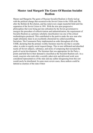 Master And Margarit The Genre Of Russian Socialist
Realism
Master and Margarita The genre of Russian Socialist Realism is firmly tied up
with the political change that occurred in the Soviet Union in the 1920s and 30s,
after the Bolshevik Revolution, and has ruled every single masterful field until the
separation of the Soviet Union in 1991. With the new post progressive
philosophies that were being put into utilization by the Soviet government to
energize the procedure of collectivization and industrialization, the requirement of
Socialist Realism as a primary scholarly classification was one of the critical
methodologies produced. This contributed to the push to make the new man who
might ultimately share in an excellently chronicled try called assembling
Socialism. The Communist Party implemented an order throughout all of the
USSR, declaring that the primary worthy literature must be one that is socially
zakat, in order to signify social request/charge. This in turn infiltrated and absorbed
nearly all Soviet subjects, substance, and styles of composing that recreated the
goals of social development. The literature that was appropriate for the Party s
points and held fast to their demand is classified as the Socialist Realism sort. As a
result, essayists who took after a socially zakat style and delivered work were
considered representatives of the state and any author disagreeing from this sort
would rarely be distributed. In some more severe cases, these authors could be
labeled as enemies of the state if their
 