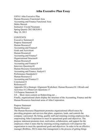 Atha Executive Plan Essay
U05A1 Atha Executive Plan
Human Resource Functional Area
Accounting and Finance Functional Area
Debra Marzett
Instructor: Crystal Neumann
Spring Quarter 2013 BUS3011
May 10, 2013
CONTENTS
Executive Summary4
Purpose Statement5
Human Resource5
Accounting and Finance5
Goals and Activities6
Human Resource6
Accounting and Finance7
Organizational Structure8
Human Resource8
Accounting and Finance:9
Interview Questions10
Human Resource Generalist10
Accounting and Finance Analyst11
Performance Standards12
Human Resource12
Accounting and Finance13
Conclusion14
References15
Appendix I16 a.Strategic Alignment Worksheet: Human Resource16 1.0Goals and
Activities:16 2.0Interview Questions:17
3.0 Purpose Statement:18
4.0 ... Show more content on Helpwriting.net ...
Finally, organizational charts display the structure of the Accounting, Finance and the
Human Resources functional areas of Atha Corporation.
Purpose Statement
Human Resource
The Human Resource Department promotes organizational effectiveness by
providing programs and services that plans, organizes, leads, and controls the
company s personnel. By hiring, qualify staff and retaining existing employees thus
empowering Atha Corporation to meet its operational goals and objectives. The
purpose statement promotes trust, motivation, collaboration, and support for the
employees when it states that by retaining existing employees will empower the
organization to meet the operational goals and objectives. In order to be an effective
manager (Robbins, 2013) states that management is the process of getting things
 