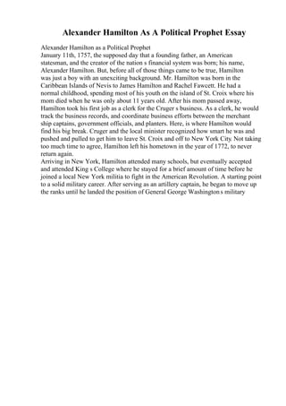 Alexander Hamilton As A Political Prophet Essay
Alexander Hamilton as a Political Prophet
January 11th, 1757, the supposed day that a founding father, an American
statesman, and the creator of the nation s financial system was born; his name,
Alexander Hamilton. But, before all of those things came to be true, Hamilton
was just a boy with an unexciting background. Mr. Hamilton was born in the
Caribbean Islands of Nevis to James Hamilton and Rachel Fawcett. He had a
normal childhood, spending most of his youth on the island of St. Croix where his
mom died when he was only about 11 years old. After his mom passed away,
Hamilton took his first job as a clerk for the Cruger s business. As a clerk, he would
track the business records, and coordinate business efforts between the merchant
ship captains, government officials, and planters. Here, is where Hamilton would
find his big break. Cruger and the local minister recognized how smart he was and
pushed and pulled to get him to leave St. Croix and off to New York City. Not taking
too much time to agree, Hamilton left his hometown in the year of 1772, to never
return again.
Arriving in New York, Hamilton attended many schools, but eventually accepted
and attended King s College where he stayed for a brief amount of time before he
joined a local New York militia to fight in the American Revolution. A starting point
to a solid military career. After serving as an artillery captain, he began to move up
the ranks until he landed the position of General George Washingtons military
 