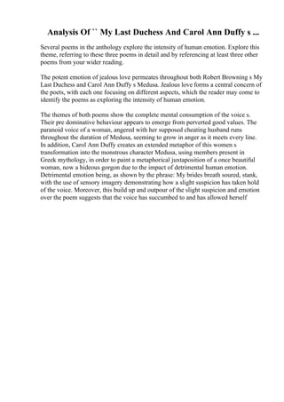 Analysis Of `` My Last Duchess And Carol Ann Duffy s ...
Several poems in the anthology explore the intensity of human emotion. Explore this
theme, referring to these three poems in detail and by referencing at least three other
poems from your wider reading.
The potent emotion of jealous love permeates throughout both Robert Browning s My
Last Duchess and Carol Ann Duffy s Medusa. Jealous love forms a central concern of
the poets, with each one focusing on different aspects, which the reader may come to
identify the poems as exploring the intensity of human emotion.
The themes of both poems show the complete mental consumption of the voice s.
Their pre dominative behaviour appears to emerge from perverted good values. The
paranoid voice of a woman, angered with her supposed cheating husband runs
throughout the duration of Medusa, seeming to grow in anger as it meets every line.
In addition, Carol Ann Duffy creates an extended metaphor of this women s
transformation into the monstrous character Medusa, using members present in
Greek mythology, in order to paint a metaphorical juxtaposition of a once beautiful
woman, now a hideous gorgon due to the impact of detrimental human emotion.
Detrimental emotion being, as shown by the phrase: My brides breath soured, stank,
with the use of sensory imagery demonstrating how a slight suspicion has taken hold
of the voice. Moreover, this build up and outpour of the slight suspicion and emotion
over the poem suggests that the voice has succumbed to and has allowed herself
 