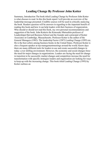 Leading Change By Professor John Kotter
Summary, Introduction The book titled Leading Change by Professor John Kotter
is what chooses to read. In this this book report I will provide an overview of the
leadership message presented. Credible sources will be used in critically analyzing
the book. Readers question will be answers in regarding to the important benefit of
reading this book and how it can help leaders with their business of organization.
Who should or should not read this book, my own personal recommendations and
suggestion of the book. John Kotteris the Konosuke Matsushita professor of
Leadershipat Harvard Business School and the founder and a principal of Kotter
Associates in Cambridge, Massachusetts. Professor Kotter is the author of the
General Managers (1982): The leadership Factor (1987) Leading Change (1995) etc.
He is the best sellers among business books in the United States. Professor Kotter is
also a frequent speaker at top managementmeetings around the world. Know days
there are many different tools for leaders to use and create successful changes in
today s ever shifting environment. However, the economic and social changes force
the need for major changes in organizations. Leaders are facing the need for change
in transition to be successful, market changes and competition increase the need for
transformation with specific strategies leaders and organization are looking for ways
to keep up with the increasing change. This book titled Leading Change (1995) by
Kotter outlines an
 