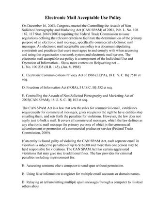 Electronic Mail Acceptable Use Policy
On December 16, 2003, Congress enacted the Controlling the Assault of Non
Solicited Pornography and Marketing Act (CAN SPAM) of 2003, Pub. L. No. 108
187, 117 Stat. 2669 (2003) requiring the Federal Trade Commission to issue
regulations defining the relevant criteria to facilitate the determination of the primary
purpose of an electronic mail message, specifically commercial electronic mail
messages. An electronic mail acceptable use policy is a document stipulating
constraints and practices that users must agree to and comply with when accessing
and using the organization s network system and electronic mail servers. The
electronic mail acceptable use policy is a component of the Individual Use and
Operation of Information... Show more content on Helpwriting.net ...
L. No. 100 235 (H.R. 145), (Jan. 8, 1988)
C. Electronic Communications Privacy Act of 1986 (ECPA), 18 U. S. C. В§ 2510 et
seq.
D. Freedom of Information Act (FOIA), 5 U.S.C. В§ 552 et seq.
E. Controlling the Assault of Non Solicited Pornography and Marketing Act of
2003(CAN SPAM), 15 U. S. C. В§ 103 et seq.
The CAN SPAM Act is a law that sets the rules for commercial email, establishes
requirements for commercial messages, gives recipients the right to have entities stop
emailing them, and sets forth the penalties for violations. However, the law does not
apply just to bulk e mail. It covers all commercial messages, which the law defines as
any electronic mail message the primary purpose of which is the commercial
advertisement or promotion of a commercial product or service (Federal Trade
Commission, 2009).
If an entity is found guilty of violating the CAN SPAM Act, each separate email in
violation is subject to penalties of up to $16,000 and more than one person may be
held responsible for violations. The CAN SPAM Act has certain aggravated
violations that may give rise to additional fines. The law provides for criminal
penalties including imprisonment for:
В· Accessing someone else s computer to send span without permission.
В· Using false information to register for multiple email accounts or domain names.
В· Relaying or retransmitting multiple spam messages through a computer to mislead
others about
 