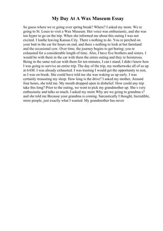 My Day At A Wax Museum Essay
So guess where we re going over spring break? Where? I asked my mom. We re
going to St. Louis to visit a Wax Museum. Her voice was enthusiastic, and she was
too hyper to go on the trip. When she informed me about this outing I was not
excited. I loathe leaving Kansas City. There s nothing to do. You re perched on
your butt in the car for hours on end, and there s nothing to look at but farmland
and the occasional cow. Over time, the journey begins to get boring; you re
exhausted for a considerable length of time. Also, I have five brothers and sisters. I
would be with them in the car with them the entire outing and they re boisterous.
Being in the same red car with them for ten minutes, I can t stand; I didn t know how
I was going to survive an entire trip. The day of the trip, my motherwoke all of us up
at 6AM. I was already exhausted. I was trusting I would get the opportunity to rest,
as I was on break. She could have told me she was waking us up early. I was
certainly treasuring my sleep. How long is the drive? I asked my mother, Around
four hours, she told me. My mouth dropped open in disbelief. How could any trip
take this long? Prior to the outing, we went to pick my grandmother up. She s very
enthusiastic and talks so much. I asked my mom Why are we going to grandma s?
and she told me Because your grandma is coming. Sarcastically I thought, Incredible,
more people, just exactly what I wanted. My grandmother has never
 
