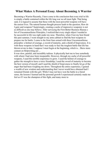 What Makes A Personal Essay About Becoming A Warrior
Becoming a Warrior Recently, I have come to the conclusion that every trial in life
is simply a battle contained within the life long war we all must fight. That being
said, it is logical to assume that those with the most powerful weapons will have
the easiest lives. The natural human thought process leads to the question, How do
I gain said weapons? Surprisingly, creating a cache of impressive weaponry is not
as difficult as one may believe. After surveying the First Better Business Bureau s
list of UncommonSense Principles, I realized that every single object I needed to
be successful in life was right under my nose. Therefore, when I lost my best friend
this past summer, I went straight to my arms cabinet to find the best weapons to
prepare me for battle. I came to the front lines armed with three UncommonSense
principles: a helmet of courage, a sword of maturity, and a shield of forgiveness. It is
with these weapons in hand that I was ready to face the toughest battle that life has
thrown at me to date. I suppose I must begin at the beginning, which is... Show more
content on Helpwriting.net ...
It was slow, painful, and incredibly tedious. It physically hurt me to lose somebody
with whom I had once been inseparable. However, through my cache of all powerful
weapons, I used this terrible experience to grow. I used the helmet of courage to
gather the strength to leave a toxic friendship, I used the sword of maturity to become
the best version of myself, and I used the shield of forgiveness to finally let go of the
anger that had been weighing me down. Throughout the entire experience, I gained
a wealth of new wisdom and understanding that I never would have obtained had I
remained friends with this girl. While I may not have won the battle in a literal
sense, the lessons I learned and the personal growth I experienced certainly made me
feel as if I was the champion of this fight, and many more to
 
