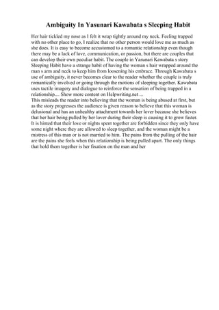 Ambiguity In Yasunari Kawabata s Sleeping Habit
Her hair tickled my nose as I felt it wrap tightly around my neck. Feeling trapped
with no other place to go, I realize that no other person would love me as much as
she does. It is easy to become accustomed to a romantic relationship even though
there may be a lack of love, communication, or passion, but there are couples that
can develop their own peculiar habit. The couple in Yasunari Kawabata s story
Sleeping Habit have a strange habit of having the woman s hair wrapped around the
man s arm and neck to keep him from loosening his embrace. Through Kawabata s
use of ambiguity, it never becomes clear to the reader whether the couple is truly
romantically involved or going through the motions of sleeping together. Kawabata
uses tactile imagery and dialogue to reinforce the sensation of being trapped in a
relationship.... Show more content on Helpwriting.net ...
This misleads the reader into believing that the woman is being abused at first, but
as the story progresses the audience is given reason to believe that this woman is
delusional and has an unhealthy attachment towards her lover because she believes
that her hair being pulled by her lover during their sleep is causing it to grow faster.
It is hinted that their love or nights spent together are forbidden since they only have
some night where they are allowed to sleep together, and the woman might be a
mistress of this man or is not married to him. The pains from the pulling of the hair
are the pains she feels when this relationship is being pulled apart. The only things
that hold them together is her fixation on the man and her
 