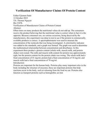 Verification Of Manufacturer Claims Of Protein Content
Esther Ejiemen Sado
12 October 2015
TA: Thomas Nguyen
Bio 2107k
Verification of Manufacturer Claims of Protein Content
Abstract:
Often times on many products the nutritional values do not add up. The consumers
receive the product believing that the nutritional value is correct when in fact it is the
opposite. Because consumers are, on various occasions, being deceived by the
manufacturers, this experiment was done to test to see if the protein in commercially
available products is correct. A spectrophotometer was used to measure the
concentration of the molecule that was being investigated. A colorimetric indicator
was added to the standards, and a graph was formed. The graph was used to determine
the mathematical relationship between concentration and absorbance. In this
experiment three product s protein content (whole milk, muscle milk, and protein
shake) were tested. The milk and muscle milk content for protein was approximately
right, but the protein content for the protein shake was wrong. The whole milk had a
final concentration of 41 mg/ml, protein had a final concentration of 34 mg/ml, and
muscle milk had a final concentration of 70 mg/ml.
Introduction:
Proteins are important for the human body. Proteins play many important roles in the
body including the structure of enzymes; these are important proteins that help
reactions occur in the body, such as releasing from the food we eat. Proteins also
function as transport proteins such as hemoglobin; an iron
 