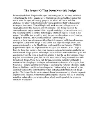 The Process Of Top Down Network Design
Introduction I chose this particular topic considering that it s not easy, and that it
will enhance the skills I already have. The topic selection should not matter that
much, since the topic will merely gauge to see what I will learn, and also
challenge my ability to find solutions to various problems that I will encounter
throughout this course. This will begin with week one and ending with week
seven, provided with a business network scenario I will decide based on the
assumptions and requirements to either upgrade or design a network from scratch.
My reasoning for this is simple, that if I apply what I am suppose to learn in this
course, I should be able to quickly apply the process of top down network design,
keeping in mind the... Show more content on Helpwriting.net ...
As soon as these base elements are identified, it is easier to build these elements as
new system. A top down design is also known as a stepwise design, or as Cisco
documentation refers to the Plan Design Implement Operate Optimize (PDIOO),
(Oppenheimer 7) as a set of phases in the life cycle of a network. What I hope to
learn by doing this project is that given business goals and constraints, apply the top
down network design process and design a network based on those business goals and
constraints. From the book, at least from chapter 1, that the top down process brings
together information on goals, but also the importance of using systematic methods
for network design. Using these well defined, systematic methods will benefit in
understand the changing technologies and customer requirements. Once again, from
Chapter 2, I hope to learn the importance of analyzing the customer s business needs,
his style, his biases, and his technical expertise. Understanding how to work with a
customer will assist to understand the budget and schedule for the network design
project. The bottom line for me to succeed, I need to understand my client s corporate
organizational structure. Understanding the corporate structure will aid in analyzing
data flow and develop a network topology, which usually parallels the corporate
structure. It will aid in
 