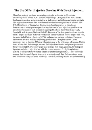 The Use Of Port Injection Gasoline With Direct Injection...
Therefore, natural gas has a tremendous potential to be used in CI engines
effectively based on the RCCI concept. Operating a CI engine in the RCCI mode
has become possible as the result of new fuel system technology and engine controls.
The high octane number fuel used in the literature is often gasoline or ethanol. The
U.S. Department of Energy has devoted significant resources to its national
laboratories to investigate the practical applications of port injection gasoline with
direct injection diesel fuel, as seen in recent publications from Oak Ridge16,25,
Sandia39, and Argonne National Labs17. Because of the lean gasoline air mixture in
the CI engine cylinder, its lower combustion temperature can reduce engine heat loss,
increase fuel efficiency (up to в€
ј45%), and decrease exhaust pollution. European
institutions are also actively exploring gasoline as a CI engine fuel65. Of the
passenger cars in Europe, 45% use CI engines due to the efficiency advantage. On the
basis of this dual fuel concept, various fuel injection schemes and piston geometries
have been tested74. One study even used a single fuel stock, gasoline, for both port
injection and direct injection but added a cetane improver, 2 ethylhexyl nitrate
(EHN), to the direct injection fuel stream to enable autoignition31. These successes
suggest that it would of great interest to investigate such dual fuel operations using
two fuels with vastly different reactivity. However, existing studies are predominantly
 